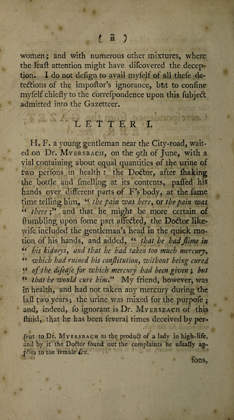 women ; and with numerous other mixtures, where the lead: attention might have difcovered the decep¬ tion. I do not defign to avail myfelf of all thefe de- tedlions of the impoflor’s ignorance, but to confine myfelf chiefly to the correfpondence upon this fubjed: admitted into the Gazetteer. \ LETTER I. / ' . • ■ * * H. F. a young gentleman near the City-road, wait¬ ed on Dr. Mversbach, on the 9th of June, with a vial containing about equal quantities of the urine of two perfons in health : the Dodtor, after lhaking the bottle and duelling at its contents, paded his hands over different parts of F’s body, at the fame time telling him, u the pain was here, or the pain was u there;” and that he might be more certain of Fumbling upon fome part affedted, the Dodtor like- yvife included the gentleman’s head in the quick mo¬ tion of his hands, and added, “ that he hadJiime in “ his kidneys, and that he had taken too much mercury, <c which had ruined his conjlitution, without being cured u of the difeafe for which mercury had been given ; but cc that he tvould cure him” My friend, however, was in health, and had not taken any mercury during the lafl two years; the urine was mixed for the purpofe ; and, indeed, fo ignorant is Dr. Mversbach of this fluid, that he has been feveral times deceived by per- fent to Dr. Myer.sbach as the product of a lady in high-life, and by it the Dodlor found out the complaints he afuatly ap¬ plies to the female iex. fons,