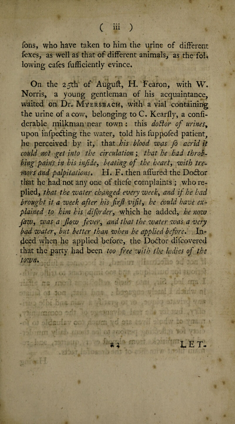 C Hi ) Tons, who have taken to him the urine of different fexes, as well as that of different animals, as the fob lowing cafes fufficiently evince. .• - pr •* «r* On the 25th of Auguft, H. Fearon, with W. Norris, a young gentleman of his acquaintance, waited on Dr. Mversbach, with a vial containing the urine of a cow, belonging to C. K ear fly, a confi- derable milkman near town : this do Bor of urines, upon infpedting the water, told his fuppofed patient, he perceived by it, that his blood was fo acrid it could not get into the circulation; that he had throb¬ bing pains in his infide, beating of the heart, with tre¬ mors and palpitations, H. F. then affured the Dodtor that he had not any one of thefe complaints ; who re¬ plied, that the water changed every week, and if he had brought it a week after his firft vifit, he could have ex¬ plained to him his diforder, which he added, he now fazv, was a flow fever, and that the water was a very bad water, but better than when he applied before. In¬ deed when he applied before, the Dodtor difcovered that the party had been too free with the ladies of the town. « a 1 LET-