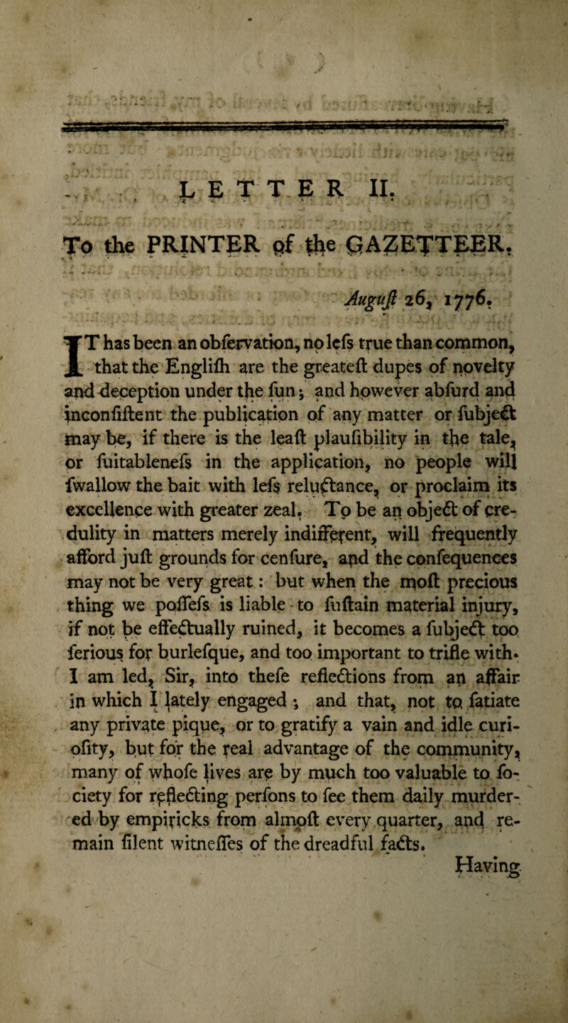 To the PRINTER pf the GAZETTEER. Augujl 26, 1776. IT has been an obfervation, no lefs true than common, that the Englifh are the greateft dupes of novelty and deception under the fun; and however abfurd and jnconfiftent the publication of any matter or fubje& may be, if there is the lead plaufibility in the tale, or fuitablenefs in the application, no people will fwallow the bait with lefs reluftance, or proclaim its excellence with greater zeal. To be an objedt of cre¬ dulity in matters merely indifferent, will frequently afford juft grounds for cenfure, apd the confequences may not be very great: but when the molt precious thing we poffefs is liable to fuftain material injury, if not be effectually ruined, it becomes a fubjedt too ferious for burlefque, and too important to trifle with* I am led, Sir, into thefe refledtions from ap affair in which I lately engaged *, and that, not to fatiate any private pique, or to gratify a vain and idle curi- ofity, but for the real advantage of the community, many of whofe lives are by much too valuable to fo- ciety for rpfledting perfons to fee them daily murder¬ ed by empiticks from almoft every quarter, and re¬ main filent witneffes of the dreadful fadts.