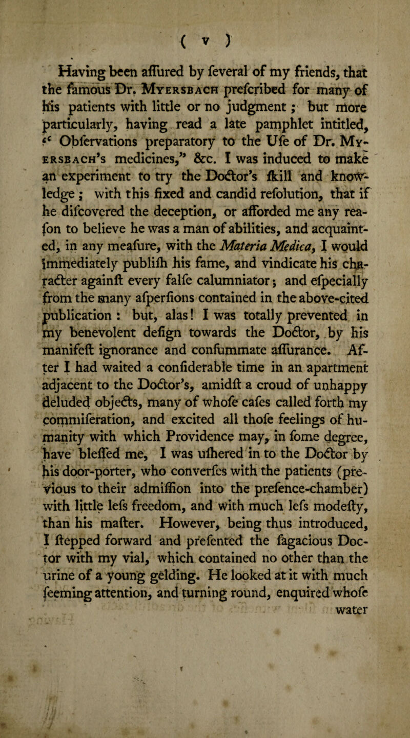Having been afTured by feveral of my friends, that the famous Dr. Myersbach prefcribed for many of h4is patients with little or no judgment; but more particularly, having read a late pamphlet intitled, fc Obfervations preparatory to the Ufe of Dr. My- ersbach’s medicines,” &c. I was induced to make an experiment to try the Doctor’s fkill and know¬ ledge ; with this fixed and candid refolution, that if he difcovered the deception, or afforded me any rea- fon to believe he was a man of abilities, and acquaint¬ ed, in any meafure, with the Materia Me die a > I would immediately publifh his fame, and vindicate his cha¬ racter again# every falfe calumniator; and efpecially from the many afperfions contained in the above-cited publication : but, alas! I was totally prevented in my benevolent defign towards the DoCtor, by his manifeft ignorance and confummate aflurance. Af¬ ter I had waited a confiderable time in an apartment adjacent to the Doctor’s, amidft a croud of unhappy deluded objeCts, many of whole cafes called forth my commiferation, and excited all thofe feelings of hu¬ manity with which Providence may, in fome degree, have bleffed me, I was ulhered in to the DoCtor by }iis door-porter, who converfes with the patients (pre¬ vious to their admiffion into the prefence-chamber) with little lefs freedom, and with much lefs modefty, than his mafter. However, being thus introduced, I ftepped forward and prefented the fagacious Doc¬ tor with my vial, which contained no other than the urine of a young gelding. He looked at it with much feeming attention, and turning round, enquired whofe water