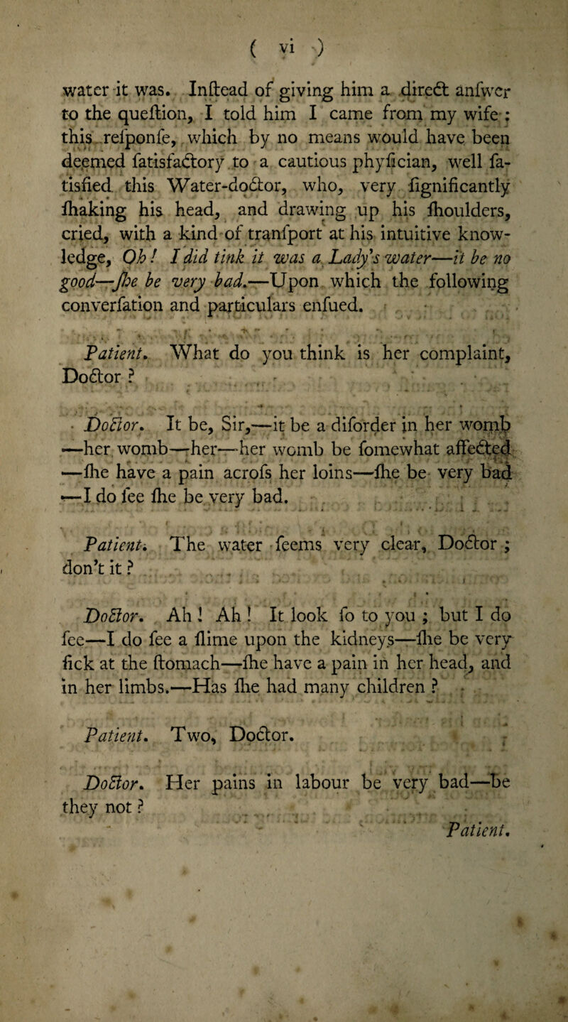 water it was. Inftead of giving him a. dir.edt anfwer to the queftion, I told him I came from my wife : this rel'ponfe, which by no means would have been de.emed fatisfadlory to a cautious phydeian, well fa- tisfied this Water-dodlor, who, very fignificantly fhaking his head, and drawing up his fhoulders, cried, with a kind of tranfport at his intuitive know- ledge. Oh ! I did tink it was a Lady's water—it be no good-foe be very bad.—Upon which the following converfation and particulars enfued. Patient. What do you think is her complaint, Dodior? • Doctor. It be. Sir,—it be a diforder in her womb —-her, womb—-her—her womb be fomewhat affedted i. -y 1 —Hie have a pain acrofs her loins—die be very bad r—I do lee die be very bad. \ . * ) i: , - t ,; P' . - i \ l • • > » (-; Patient; The water deems very clear, Dodior ; don’t it ? .. • u- - •> * ' * . -• * • . ,4V . • « i. i * f » a ■ Dodior. Ah l Ah ! It look fo to you ; but I do fee—I do fee a dime upon the kidneys—die be very lick at the ftomach—die have a pain in her head, and in her limbs.—Has die had many children ? - i. ^ * . * * • • v.* , \ V >. «. > ■* Patient. Two, Dodior. Dodior. Her pains in labour be very bad—be they not ? Patient.