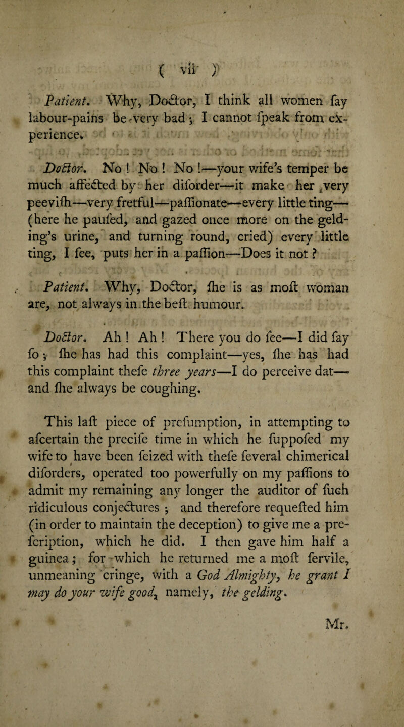 I ' , ( vii )) Patient. Why, Dodtor, I think all women fay labour-pains be -very bad * I cannot fpeak from ex¬ perience* . - ~ a i DoElor. No ! No 1 No !—your wife’s temper be much adedted by her diforder—it make her .very peevifh—very fretful—paffionate—every little ting— (here he paufed, and gazed once more on the geld¬ ing’s urine, and turning round, cried) every little ting, I fee, puts her in a paffion—Does it not ? # .. • * « , Patient. Why, Dodtor, die is as moll woman are, not always in.the bed humour. ** * “ , Doctor. Ah ! Ah ! There you do fee—I did fay fo •, die has had this complaint—yes, flie has had this complaint thefe three years—I do perceive dat—• and die always be coughing. This lad piece of prefumption, in attempting to afeertain the precife time in which he fuppofed my wife to have been feized with thefe feveral chimerical # diforders, operated too powerfully on my pafdons to admit my remaining any longer the auditor of fuch ridiculous conjedtures ^ and therefore requeded him (in order to maintain the deception) to give me a pre- feription, which he did. I then gave him half a guinea; for which he returned me a mod fervile, unmeaning cringe, with a God Almighty, he grant I may do your wife goodx namely, the gelding. Mr.