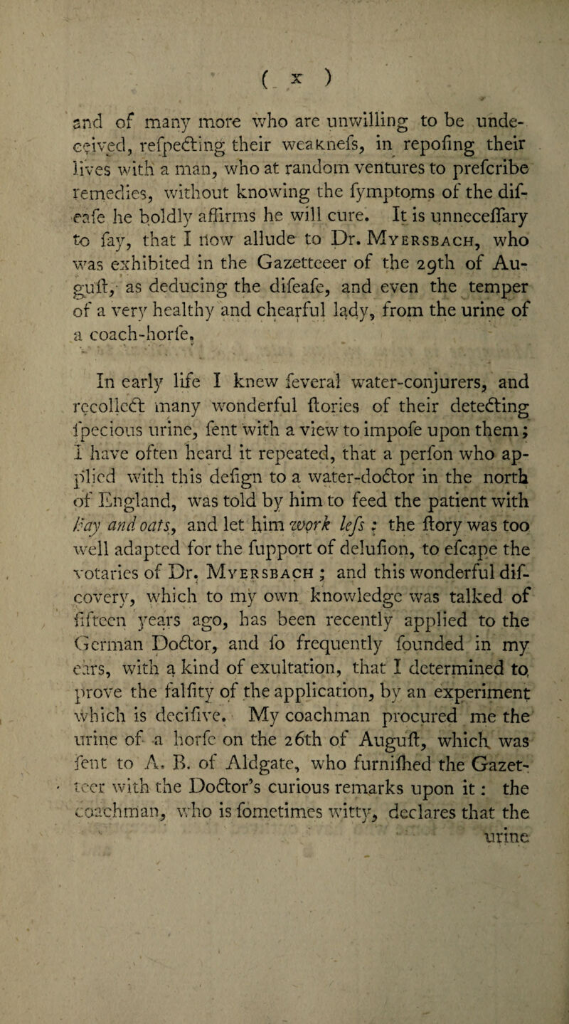 snd of many more who are unwilling to be unde¬ ceived, refpedting their weafcnefs, in repofing their lives with a man, who at random ventures to prefcribe remedies, without knowing the fymptoms of the dif- eafe he boldly affirms he will cure. It is unneceflary to fay, that I now allude to Dr. Myersbach, who was exhibited in the Gazetteeer of the 29th of Au- gufly as deducing the difeafe, and even the temper of a very healthy and chearful lady, from the urine of a coach-horfe. ,« ¥ In early life I knew feveral water-conjurers, and recoiled! many wonderful {lories of their detecting ipecious urine, fent with a view to impofe upon them; I have often heard it repeated, that a perfon who ap¬ plied with this delign to a water-dodtor in the north of England, was told by him to feed the patient with /day and oats, and let him work lefs ; the flory was too well adapted for the fupport of delulion, to efcape the votaries of Dr. Myersbach ; and this wonderful dif- j covery, which to my own knowledge was talked of fifteen years ago, has been recently applied to the German Dodtor, and lo frequently founded in my ears, with a kind of exultation, that I determined to, prove the falfity of the application, by an experiment which is decifive. My coachman procured me the urine of a horfc on the 26th of Augu’ft, which was fent to A. B. of Aldgate, who furnifhed the Gazet- • tcer with the Dodlor’s curious remarks upon it: the coachman, who is fometimes witty, declares that the v ■* ’ urine