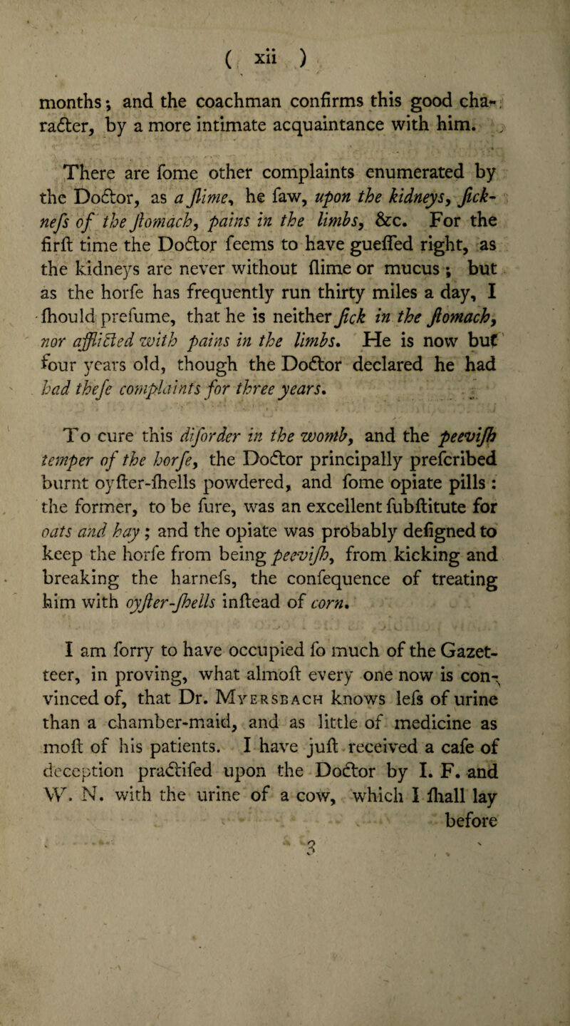 months; and the coachman confirms this good cha- radter, by a more intimate acquaintance with him. v There are fome other complaints enumerated by the Doctor, as a Jlime, he faw, upon the kidneys, Jick- nefs of the Jlomach, pains in the limbs, &c. For the firft time the Do&o.r feems to have guefled right, as the kidneys are never without (lime or mucus ; but as the horfe has frequently run thirty miles a day, I fhould prefume, that he is neither Jick in the ftomach, nor afflicted with pains in the limbs. He is now but four years old, though the Dodtor declared he had had thefe complaints for three years. To cure this diforder in the womby and the peevijh temper of the horfe, the Dodtor principally prefcribed burnt oyfter-ihells powdered, and fome opiate pills : the former, to be fure, was an excellent fubftitute for oats and hay; and the opiate was probably defigned to keep the horfe from being peevijhy from kicking and breaking the harnefs, the confequence of treating him with oyfter-Jhells inflead of corn. I am forry to have occupied fo much of the Gazet¬ teer, in proving, what almofl every one now is con¬ vinced of, that Dr. Myersbach knows lefs of urine than a chamber-maid, and as little of medicine as moil of his patients. I have juft received a cafe of deception pradlifed upon the Dodlor by I. F. and W. N. with the urine of a cow, which I fliall lay before