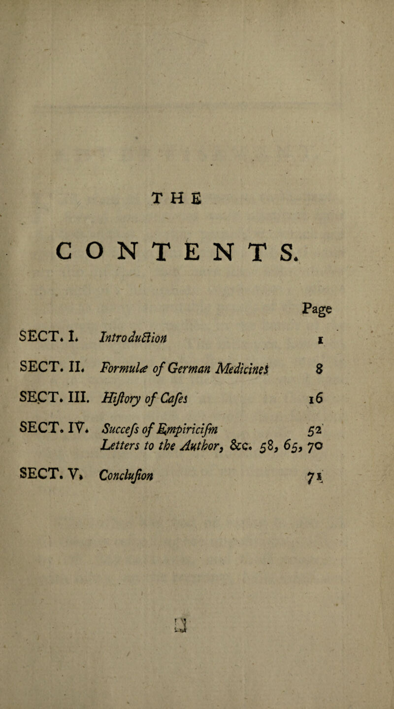 CONTENTS. P*ge SECT* I* Introduction i SECT. II* Formula of German Medicines 8 SECT* III. Hi/lory of Cafes 16 SECT* IV* Succefs of Ejnpiricifm 52 Letters to the Author, &c* 58, 65, 70 SECT. V* Conclujion 71