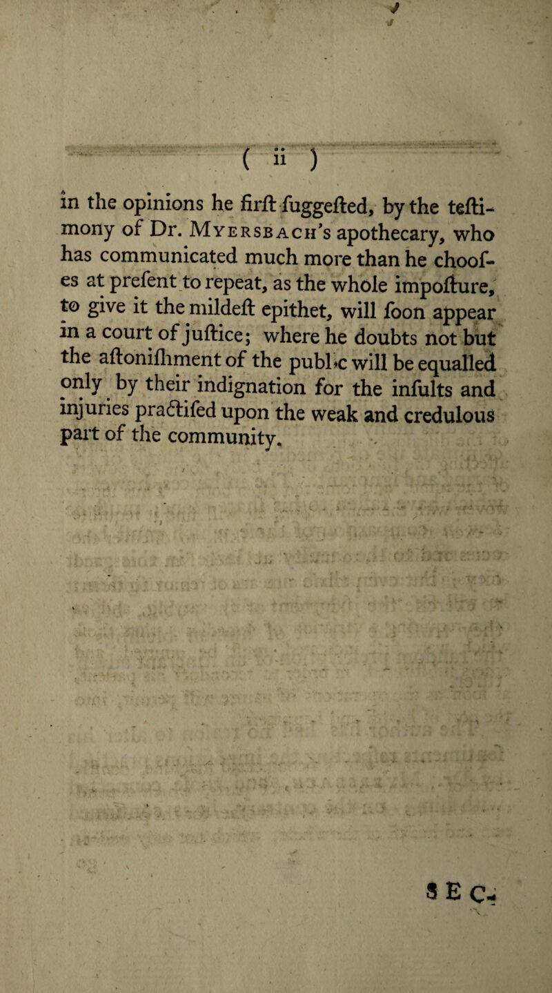 (s ) ■. in the opinions he firft fuggefted, by the tefti- mony of Dr. Myersbach’s apothecary, who has communicated much more than he choof- es at prefent to repeat, as the whole impofture, to give it the mildeft epithet, will loon appear in a court of juftice; where he doubts not but the aftonifhment of the public will be equalled only by their indignation for the infults and injuries praftifed upon the weak and credulous part of the community. S E Qm