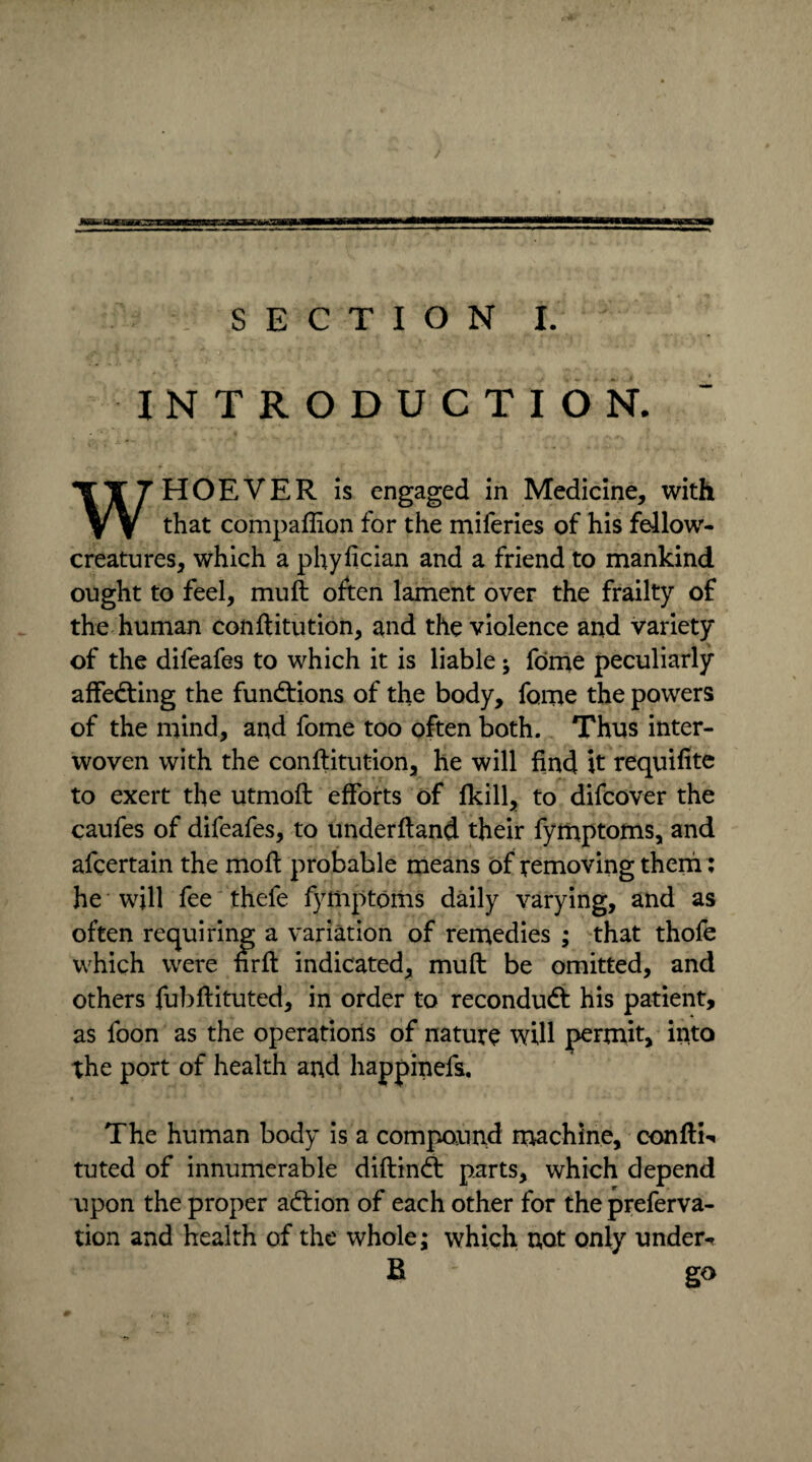 INTRODUCTION. WHOEVER is engaged in Medicine, with that compaffion for the miferies of his fellow- creatures, which a phyfician and a friend to mankind ought to feel, muft often lament over the frailty of the human conftitution, and the violence and variety of the difeafes to which it is liable ; fome peculiarly affedting the fundtions of the body, fome the powers of the mind, and fome too often both. Thus inter¬ woven with the conftitution, he will find it requifite to exert the utmoft efforts of fkill, to difcover the caufes of difeafes, to underftand their fymptoms, and afcertain the mo ft probable means of removing them: he will fee thefe fymptoms daily varying, and as often requiring a variation of remedies ; that thofe which were fir ft indicated, muft be omitted, and others fubftituted, in order to recondudt his patient, as foon as the operations of nature will permit, into the port of health and happinefs. The human body is a compound machine, confti** tuted of innumerable diftindt parts, which depend upon the proper adtion of each other for thepreferva- tion and health of the whole; which not only under-r R ' go