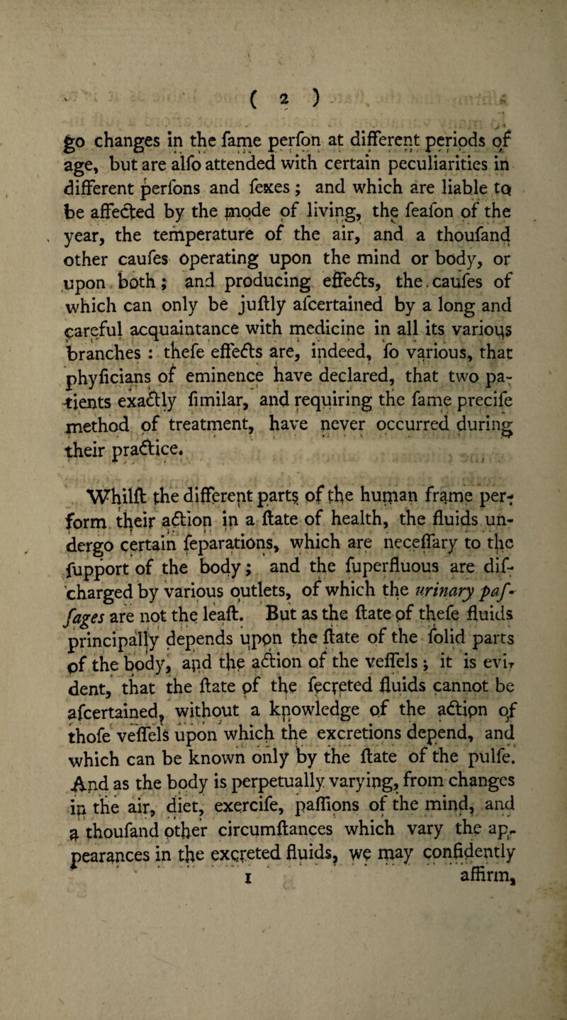 fco changes in the fame perfon at different periods of age, but are alfo attended with certain peculiarities in different perfons and Texes ; and which are liable tp be affected by the inode of living, the feafon of the , year, the temperature of the air, and a thoufand other caufes operating upon the mind or body, or upon both; and producing effedts, the. caufes of which can only be juftly afcertained by a long and careful acquaintance with medicine in all its various branches : thefe eftedts are, indeed, fo various, that * L ’ v { * e phyficians of eminence have declared, that two pa¬ tients exadtly limilar, and requiring the fame precife method of treatment, have never occurred during their pradfice. Whilfl: the different part§ of the hupian frame per-; form their adtion in a ftate of health, the fluids un¬ dergo certain feparations, which are neceflary to the fupport of the body; and the fuperfluous are dif- charged by various outlets, of which the urinary paf •• fages are not the leaft. But as the ftate pf thefe fluids principally depends upon the fiate of the folid parts pf the body, apd the adtion of the veflels ; it is evir dent, that the ftate pf the fecreted fluids cannot be afcertained, without a knowledge of the adtipn of thofe veffels upon which the excretions depend, and which can be known only by the ftate of the pulfe. And as the body is perpetually varying, from changes in the air, diet, exercife, paflions of the mind, and a thoufand other circumftances which vary the apr pearances in the excreted fluids, wc may confidently ' .i affirm.