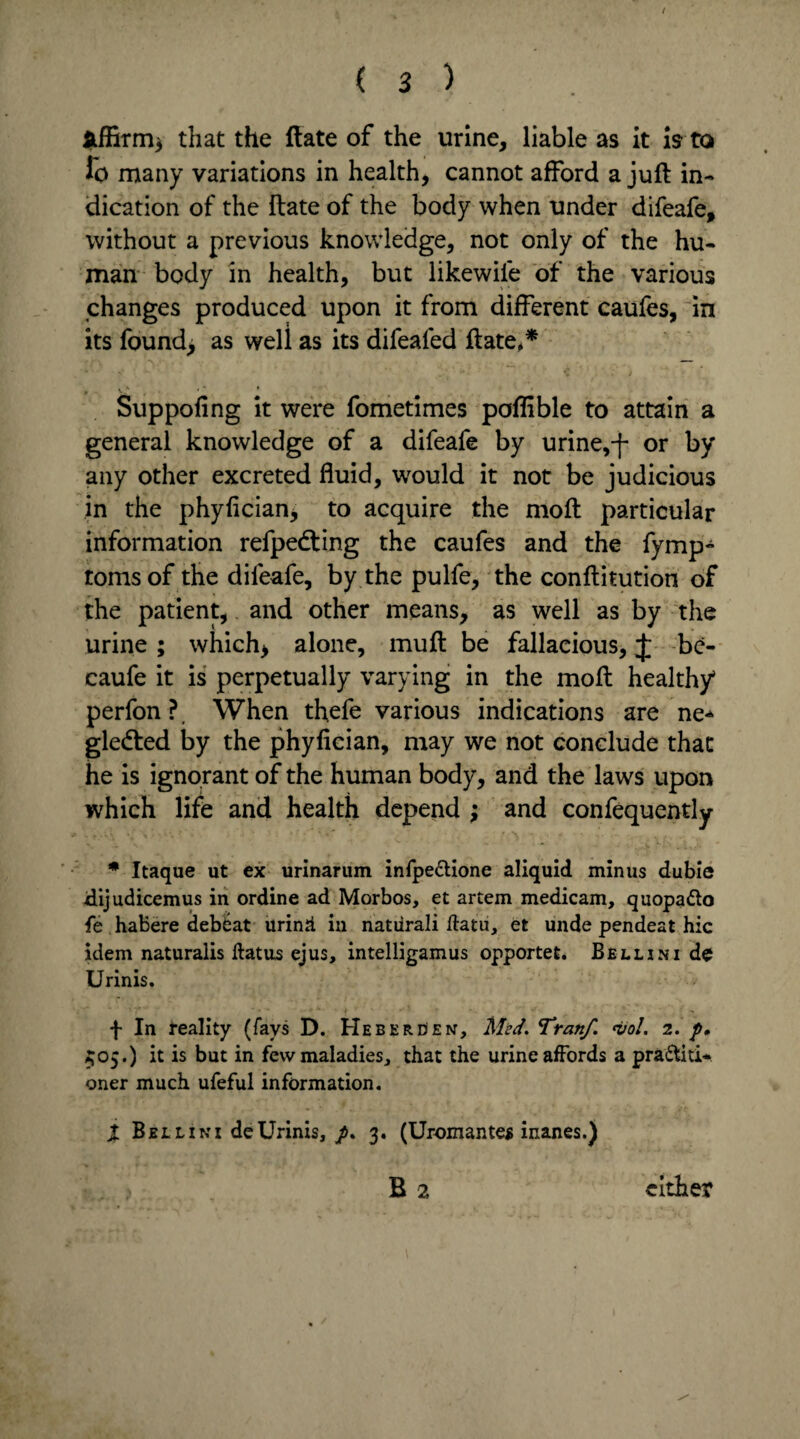 ( 3 ) that the ftate of the urine, liable as it is to io many variations in health, cannot afford a juft in¬ dication of the ftate of the body when under difeafe, without a previous knowledge, not only of the hu¬ man body in health, but likewiie of the various changes produced upon it from different caufes, in its found> as weli as its difeafed ftate,* Suppofing it were fometimes poflible to attain a general knowledge of a difeafe by urine,-f- or by any other excreted fluid, would it not be judicious in the phyfician, to acquire the moft particular information refpedting the caufes and the fymp» toms of the difeafe, by the pulfe, the conftitution of the patient, and other means, as well as by the urine ; which> alone, muft be fallacious, J be- caufe it is perpetually varying in the moft healthy perfon?, When thefe various indications are ne* gledted by the phyfician, may we not conclude that he is ignorant of the human body, and the laws upon which life and health depend ; and confequently * Itaque ut ex urinarum infpe&ione aliquid minus dubie Jdijudicemus in ordine ad Morbos, et artem medicam, quopa&o fe habere debeat urinii in natiirali ftatu, et unde pendeat hie idem naturalis flatus ejus, intelligamus opportet. Bellini de Urinis. f In reality (fays D. Heberden, Med. Tran/. <vol. 2. p, 505.) it is but in few maladies, that the urine affords a practiti¬ oner much ufeful information. t Bellini deUrinis,3. (Uromante* inanes.)