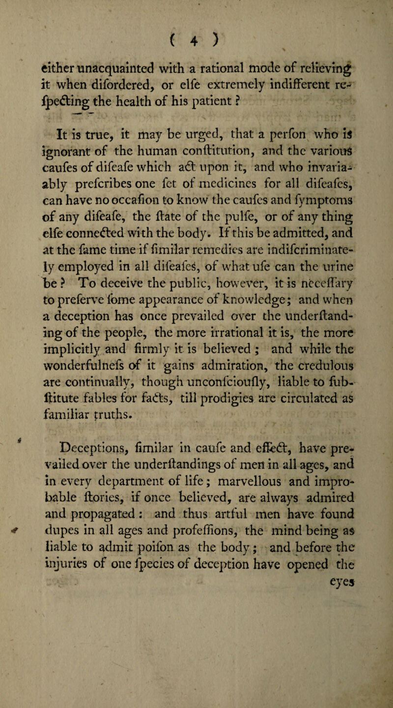 either unacquainted with a rational mode of relieving it when difordered, or elfe extremely indifferent re- fpedting the health of his patient ? It is true, it may be urged, that a perfon who is ignorant of the human conffitution, and the various caufes of difeafe which adt upon it, and who invaria- ably prefcribes one fct of medicines for all difeafes, can have nooccafion to know the caufes and fymptoms of any difeafe, the ffate of the pulfe, or of any thing elfe connected with the body. If this be admitted, and at the fame time if fimilar remedies are indifcriminate- ly employed in all dilealeS, of what ufe can the urine be ? To deceive the public, however, it is neceffary to preferve fome appearance of knowledge; and when a deception has once prevailed over the undemand¬ ing of the people, the more irrational it is, the more implicitly and firmly it is believed ; and while the wonderfulnefs of it gains admiration, the credulous are continually, though unconfcioufly, liable to fub- ftitute fables for fadts, till prodigies are circulated as familiar truths. Deceptions, fimilar in caufe and effcdt, have pre¬ vailed over the underftandings of men in all ages, and in every department of life; marvellous and impro¬ bable ftories, if once believed, are always admired and propagated: and thus artful men have found * dupes in all ages and profeflions, the mind being as liable to admit poifon as the body; and before the injuries of one fpecies of deception have opened the eyes