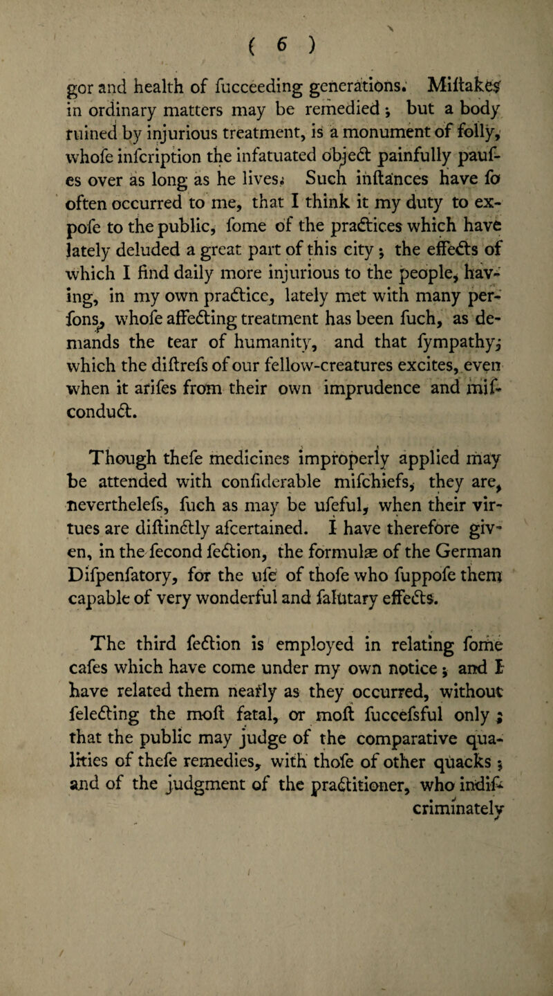 gor and health of fucceeding generations. Miltake$ in ordinary matters may be remedied ; but a body ruined by injurious treatment, is a monument of folly, vvhofe infcription the infatuated objedt painfully pauf- es over as long as he lives,; Such inftances have fa often occurred to me, that I think it my duty to ex- pofe to the public, fome of the practices which have lately deluded a great part of this city ; the effedts of which I find daily more injurious to the people* hav¬ ing, in my own practice, lately met with many per- fons, whofe affedting treatment has been fuch, as de¬ mands the tear of humanity, and that fympathy^ which the diftrefs of our fellow-creatures excites, even when it arifes from their own imprudence and mif- condudt. Though thefe medicines improperly applied may be attended with confiderable mifehiefs, they are, neverthelefs, fuch as may be ufeful, when their vir¬ tues are difiindtly afeertained. I have therefore giv~ en, in the fecond fedtion, the formulae of the German Difpenfatory, for the ufe of thofe who fuppofe them capable of very wonderful and faintary effedts. The third fedtion is employed in relating forhe cafes which have come under my own notice; and I have related them nearly as they occurred, without feledting the moft fatal, or molt fuccefsful only ; that the public may judge of the comparative qua¬ lities of thefe remedies, with thofe of other quacks $ and of the judgment of the pradtitioner, who indif- criminately