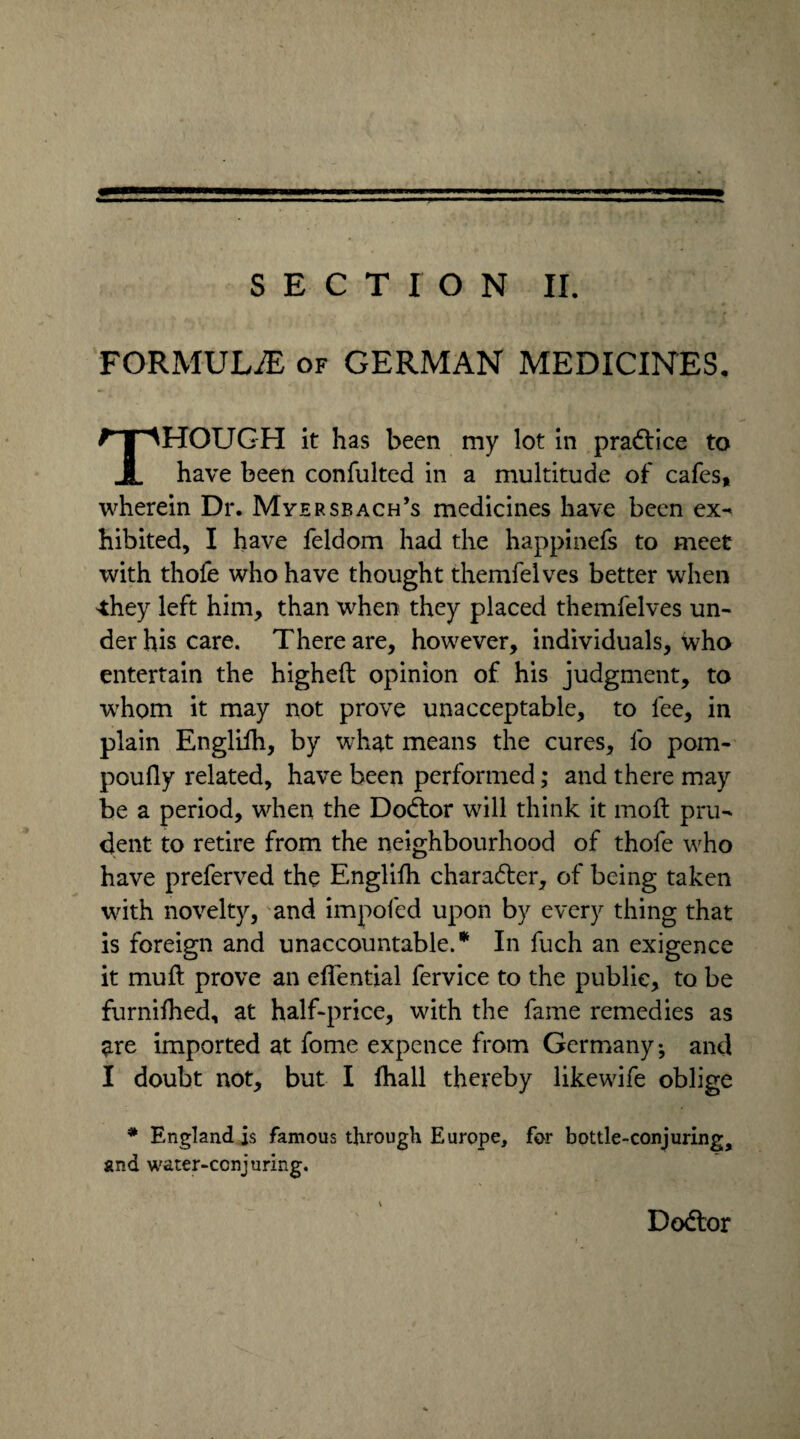 FORMULAE of GERMAN MEDICINES. THOUGH it has been my lot in practice to have been consulted in a multitude of cafes, wherein Dr. Myersbach’s medicines have been ex¬ hibited, I have feldom had the happinefs to meet with thofe who have thought themfelves better when they left him, than when they placed themfelves un¬ der his care. There are, however, individuals, who entertain the highelt opinion of his judgment, to whom it may not prove unacceptable, to fee, in plain Engliih, by what means the cures, l'o pom- poully related, have been performed; and there may be a period, when the Dodtor will think it moll pru¬ dent to retire from the neighbourhood of thofe who have preferved the Engliih charadler, of being taken with novelty, and impofed upon by every thing that is foreign and unaccountable.* In fuch an exigence it mull prove an elfential fervice to the public, to be furnilhed, at half-price, with the fame remedies as $re imported at fome expence from Germany-, and I doubt not, but I lhall thereby likewife oblige * England is famous through Europe, for bottle-conjuring, and water-conjuring. Dodlor