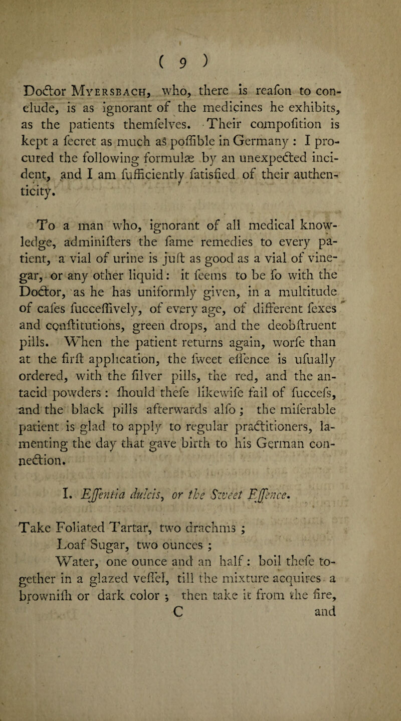 DoCtor Myersbach, who, there is reafon to con¬ clude, is as ignorant of the medicines he exhibits, as the patients themfelves. Their compofition is kept a fecret as much as poffible in Germany : I pro¬ cured the following' formulae by an unexpected inci¬ dent, and I am fufficiently fatisfied of their authen¬ ticity. To a man who, ignorant of all medical know¬ ledge, adminifters the fame remedies to every pa¬ tient, a vial of urine is juft as good as a vial of vine¬ gar, or any other liquid: it feems to be fo with the DoCtor, as he has uniformly given, in a multitude of cafes fucceftively, of every age, of different fexes and conffitutions, green drops, and the deobftruent pills. When the patient returns again, worfe than at the firft application, the lweet elfence is ufually ordered, with the ftlver pills, the red, and the an¬ tacid powders : fhould thefe likewife fail of fuccefs, and the black pills afterwards alfo ; the miferable patient is glad to apply to regular practitioners, la¬ menting the day that gave birth to his German con¬ nection. I. EJfeniia dulcis, or the Sweet E(fence. • • - ' .A . ' k ' Take Foliated Tartar, two drachms ; Loaf Sugar, two ounces ; Water, one ounce and an half: boil thefe to¬ gether in a glazed vefTel, till the mixture acquires a brownilli or dark color *, then take it from the lire, C and