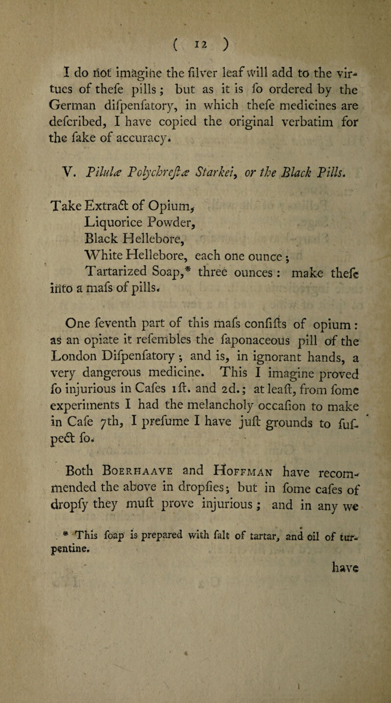 I do riot imagine the filver leaf will add to the vir¬ tues of thefe pills; but as it is fo ordered by the German difpenfatory, in which thefe medicines are defcribed, I have copied the original verbatim for the fake of accuracy* V. Pilule? Pclychrcfttf Starkei, or the Black Pills, Take Extradt of Opium, Liquorice Powder, Black Hellebore, White Hellebore, each one ounce : Tartarized Soap,* three ounces: make thefe into a mafs of pills. One feventh part of this mafs confifts of opium: as an opiate it referribles the faponaceous pill of the London Difpenfatory; and is, in ignorant hands, a very dangerous medicine. This I imagine proved fo injurious in Cafes lft. and 2d.; at lead, from fome experiments I had the melancholy occafion to make in Cafe 7th, I prefume I have juft grounds to fuft pedt fo. Both Boerhaave and Hoffman have recom¬ mended the above in drop lies; but in fome cafes of dropfy they muft prove injurious; and in any we . * This foap is prepared with fait of tartar, and oil of tur¬ pentine. have * 1