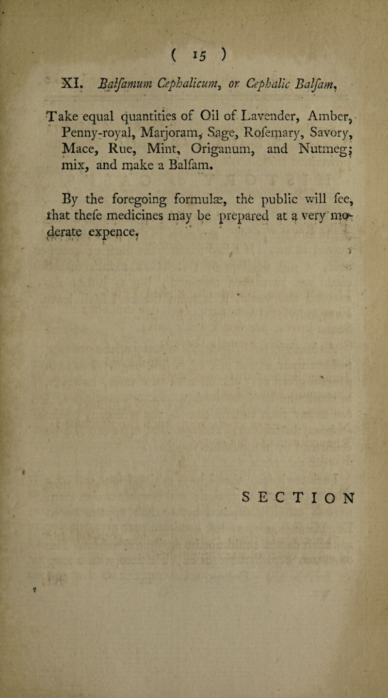 XL Balfamum Cephalicum, or Cephalic Balfam, Take equal quantities of Oil of Lavender, Amber, • Penny-royal, Marjoram,. Sage, Rofemary, Savory, Mace, Rue, Mint, Origanum, and Nutmeg; mix, and make a Balfam, By the foregoing formulae, thfc public will fee, that thefe medicines may be prepared at g, very mo- derate expence. SECTION V
