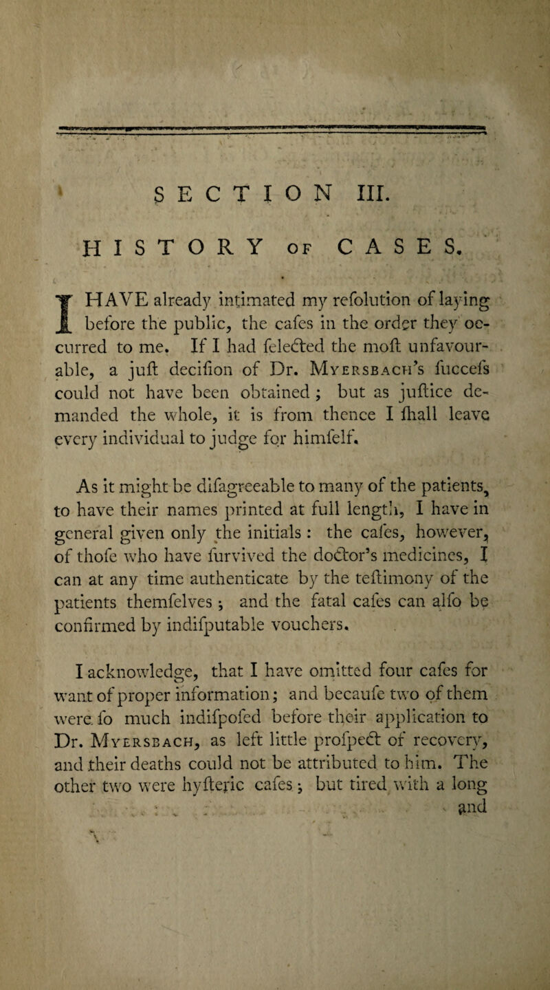 SECTION III. HISTORY of CASES. 1HAVE already intimated my refolution of laying before the public, the cafes in the order they oc¬ curred to me. If I had feledted the moft unfavour¬ able, a juft decifion of Dr. Myersbach’s fuccels could not have been obtained ; but as juftice de¬ manded the whole, it is from thence I fhall leave every individual to judge for himlelf. As it might be difagr-eeable to many of the patients, to have their names printed at full length, I have in general given only the initials: the cafes, however, of thofe who have furvived the doctor’s medicines, I can at any time authenticate by the teftimony of the patients themfelves; and the fatal cafes can alfo be confirmed by indifputable vouchers. I acknowledge, that I have omitted four cafes for want of proper information; and becaufe two of them were, fo much indifpofed before their application to Dr. Myersbach, as left little profpeCt of recovery, and their deaths could not be attributed to him. The other two were hyftepc cafes; but tired with a long . . : . ; ' md
