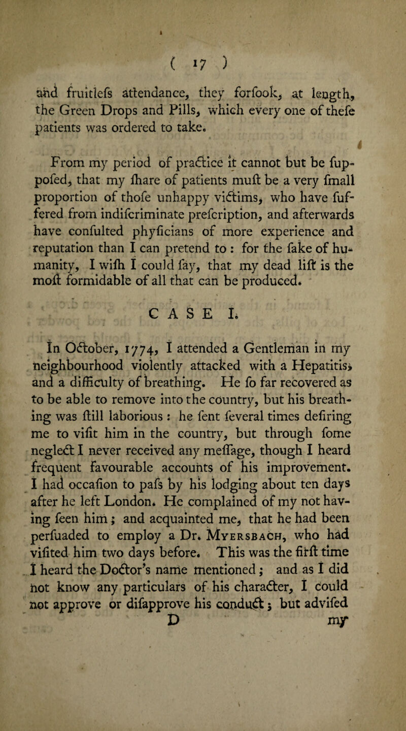 ( >7 ) and fruiclefs attendance, they forfook, at length, the Green Drops and Pills, which every one of thefe patients was ordered to take. From my period of practice it cannot but be fup- pofed, that my fhare of patients muft be a very fmall proportion of thofe unhappy victims, who have fuf- fered from indifcriminate prefcription, and afterwards have confulted phyficians of more experience and reputation than I can pretend to : for the fake of hu¬ manity, I with I could fay, that my dead lift is the moil formidable of all that can be produced. % CASE L In Odtober, 1774, I attended a Gentleman in my neighbourhood violently attacked with a Hepatitis* and a difficulty of breathing. He fo far recovered as to be able to remove into the country, but his breath¬ ing was ftill laborious : he fent feveral times deliring me to vifit him in the country, but through fome negledt I never received any meflage, though I heard frequent favourable accounts of his improvement. I had occafion to pafs by his lodging about ten days after he left London* He complained of my not hav¬ ing feen him; and acquainted me, that he had been perfuaded to employ a Dr* Myersbach, who had vifited him two days before. This was the fitft time I heard the Doctor’s name mentioned; and as I did hot know any particulars of his character, I could not approve or difapprove his conduft 5 but advifed D mf \