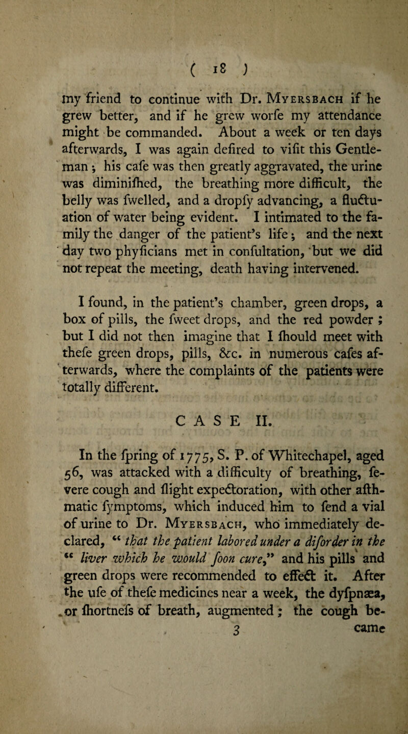 my friend to continue with Dr. Myers bach if he grew better, and if he grew worfe my attendance might be commanded. About a week or ten days afterwards, I was again defired to vilit this Gentle¬ man •, his cafe was then greatly aggravated, the urine was diminilhed, the breathing more difficult, the belly was fwelled, and a dropfy advancing, a fluctu¬ ation of water being evident. I intimated to the fa¬ mily the danger of the patient’s life; and the next day two phylicians met in confultation, ‘but we did not repeat the meeting, death having intervened. I found, in the patient’s chamber, green drops, a box of pills, the fweet drops, and the red powder ; but I did not then imagine that I ffiould meet with thefe green drops, pills, See. in numerous cafes af¬ terwards, where the complaints of the patients were totally different. CASE II. In the fpring of 1775, S. P. of Whitechapel, aged 56, was attacked with a difficulty of breathing, fe- vere cough and flight expectoration, with other afth- matic fymptoms, which induced him to fend a vial of urine to Dr. Myersbach, who immediately de¬ clared, cc that the patient labored under a diforder in the tc liver which he would foon cure” and his pills and green drops were recommended to effeft it. After the ufe of thefe medicines near a week, the dyfpnaea, .or Ihortnefs of breath, augmented ; the cough be- 3 came