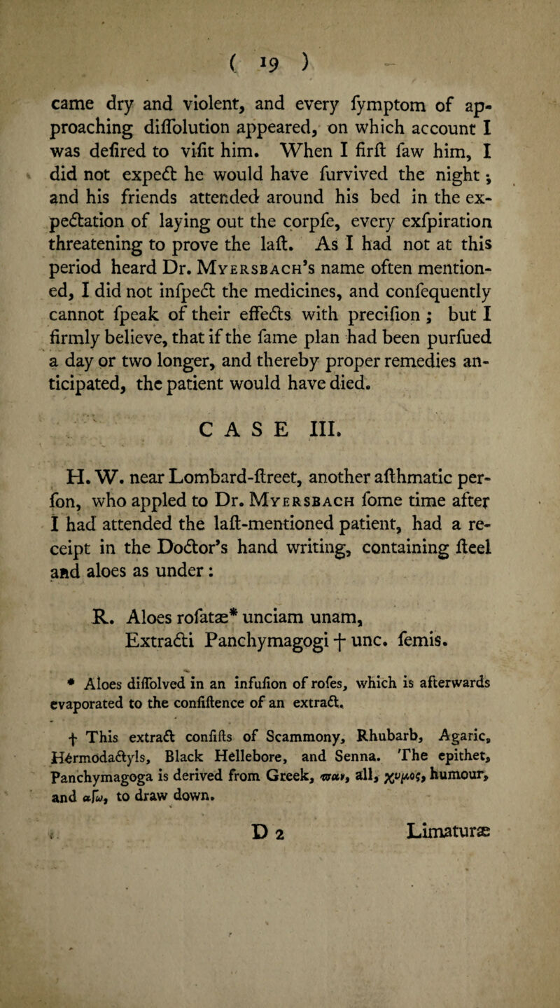 came dry and violent, and every fymptom of ap¬ proaching diffolution appeared, on which account I was defired to viiit him. When I firfl faw him, I did not expedt he would have furvived the night •, and his friends attended around his bed in the ex- pedtation of laying out the corpfe, every exfpiration threatening to prove the laft. As I had not at this period heard Dr. Myersbach’s name often mention¬ ed, I did not infpedt the medicines, and confequently cannot fpeak of their effedts with precifion ; but I firmly believe, that if the fame plan had been purfued a day or two longer, and thereby proper remedies an¬ ticipated, the patient would have died. CASE III. H. W. near Lombard-flreet, another aflhmatic per- fon, who appled to Dr. Myersbach fome time after I had attended the laft-mentioned patient, had a re¬ ceipt in the Dodtor’s hand writing, containing fleel and aloes as under: R. Aloes rofatas* unciam unam, Extradti Panchymagogi -f- unc. femis. * Aloes diffolved in an infufion of rofes, which is afterwards evaporated to the confidence of an extract, f This extraft confifts of Scammony, Rhubarb, Agaric, tfermoda&yls. Black Hellebore, and Senna. The epithet, Panchymagoga is derived from Greek, tvetv, all, humour, and afa/, to draw down. $ « D 2 Limaturx