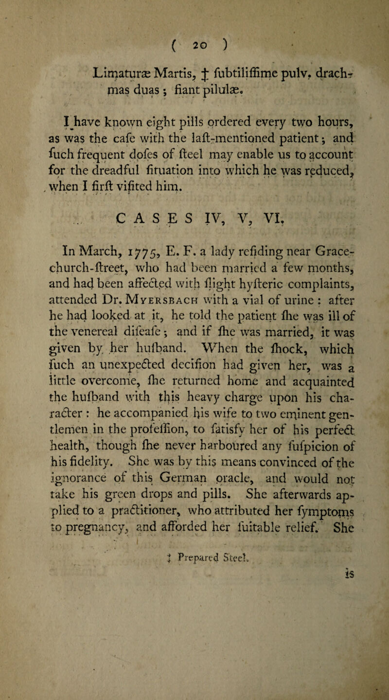 Limaturae Martis, J fubtiliffime pulv. drachr mas duas; fiant pilulas. I have known eight pills ordered every two hours, as was the cafe with the laft-mentioned patient •, and fuch frequent dofes of fteel may enable us to account for the dreadful fituation into which he was reduced, , when I firft vifited him. ,: / • i *. • CASES IV, V, VI, In March, 1775, E. F. a lady refiding near Grace- church- ftreet, who had been married a few months, and had been affected with flight hyfteric complaints, attended Dr. Myersbach with a vial of urine : after he had looked at it, he told the patient fhe was ill of the venereal difeale; and if fhe was married, it was given by her hufband. When the fhock, which fuch an unexpected dccifion had given her, was a little overcome, fhe returned home and acquainted the hufband with this heavy charge upon his cha¬ racter : he accompanied his wife to two eminent gen¬ tlemen in the profellion, to fatisfy her of his perfeCt health, though fhe never harboured any fulpicion of his fidelity. She was by this means convinced of the ignorance of this German pracle, and would not take his green drops and pills. She afterwards ap¬ plied to a practitioner, who attributed her fymptoms to pregnancy, and afforded her iuitable relief. She - ' 1 . ' . J Prepared Steel. IS