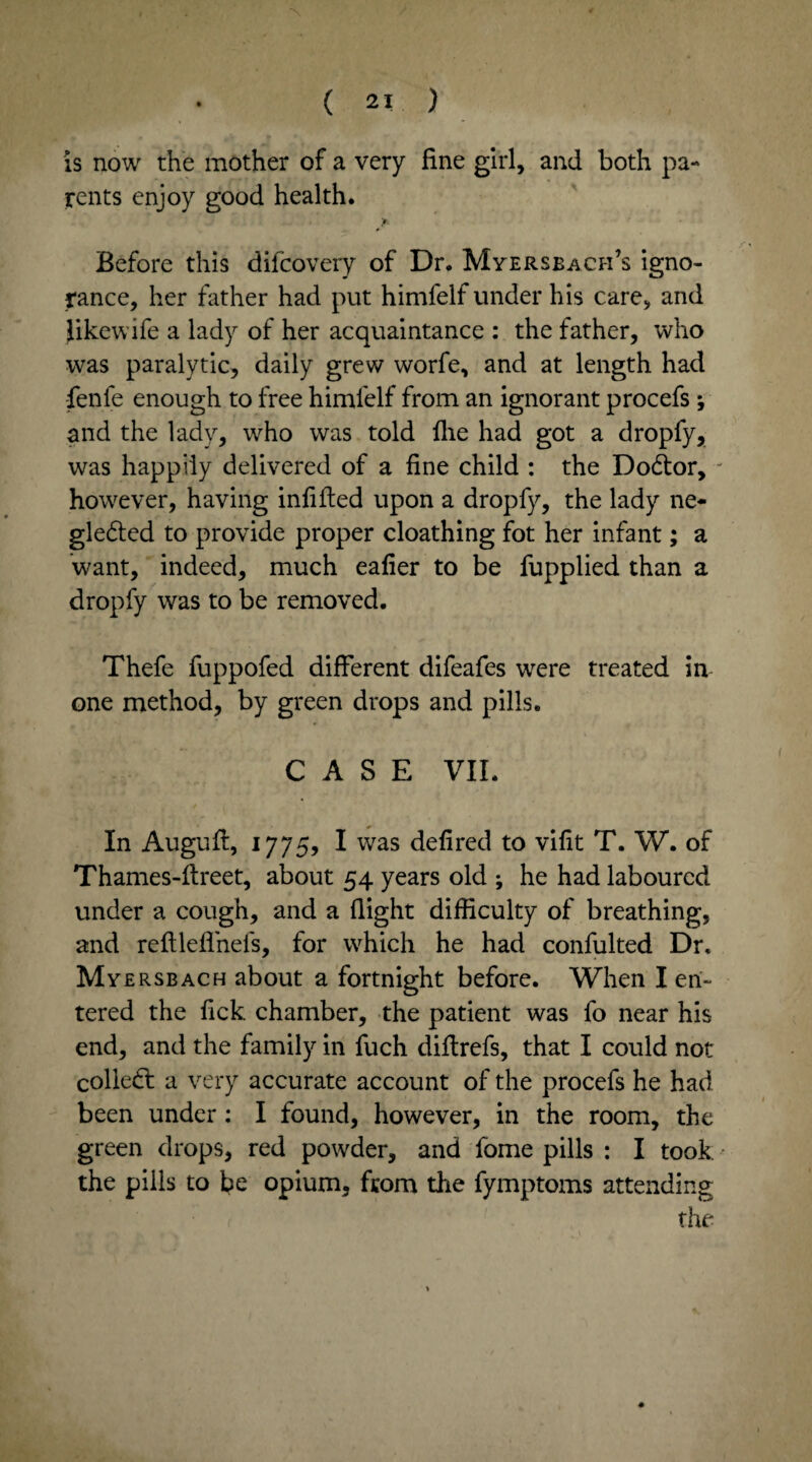 is now the mother of a very fine girl, and both pa¬ rents enjoy good health. Before this difcovery of Dr. Myersbach’s igno¬ rance, her father had put himfelf under his care, and Jikewife a lady of her acquaintance : the father, who was paralytic, daily grew worfe, and at length had fenle enough to free himfelf from an ignorant procefs ; and the lady, who was told file had got a dropfy, was happily delivered of a fine child : the DoCtor, - however, having infilled upon a dropfy, the lady ne¬ glected to provide proper cloathing fot her infant; a want, indeed, much eafier to be fupplied than a dropfy was to be removed. Thefe fuppofed different difeafes were treated in one method, by green drops and pills. CASE VII. In Auguft, 1775, I was defired to vifit T. W. of Thames-flreet, about 54 years old ; he had laboured under a cough, and a flight difficulty of breathing, and refllefl'nefs, for which he had confulted Dr. Myersbach about a fortnight before. When I en¬ tered the fick. chamber, the patient was fo near his end, and the family in fuch diftrefs, that I could not colleCl a very accurate account of the procefs he had been under: I found, however, in the room, the green drops, red powder, and fome pills : I took the pills to be opium, from the fymptoms attending the