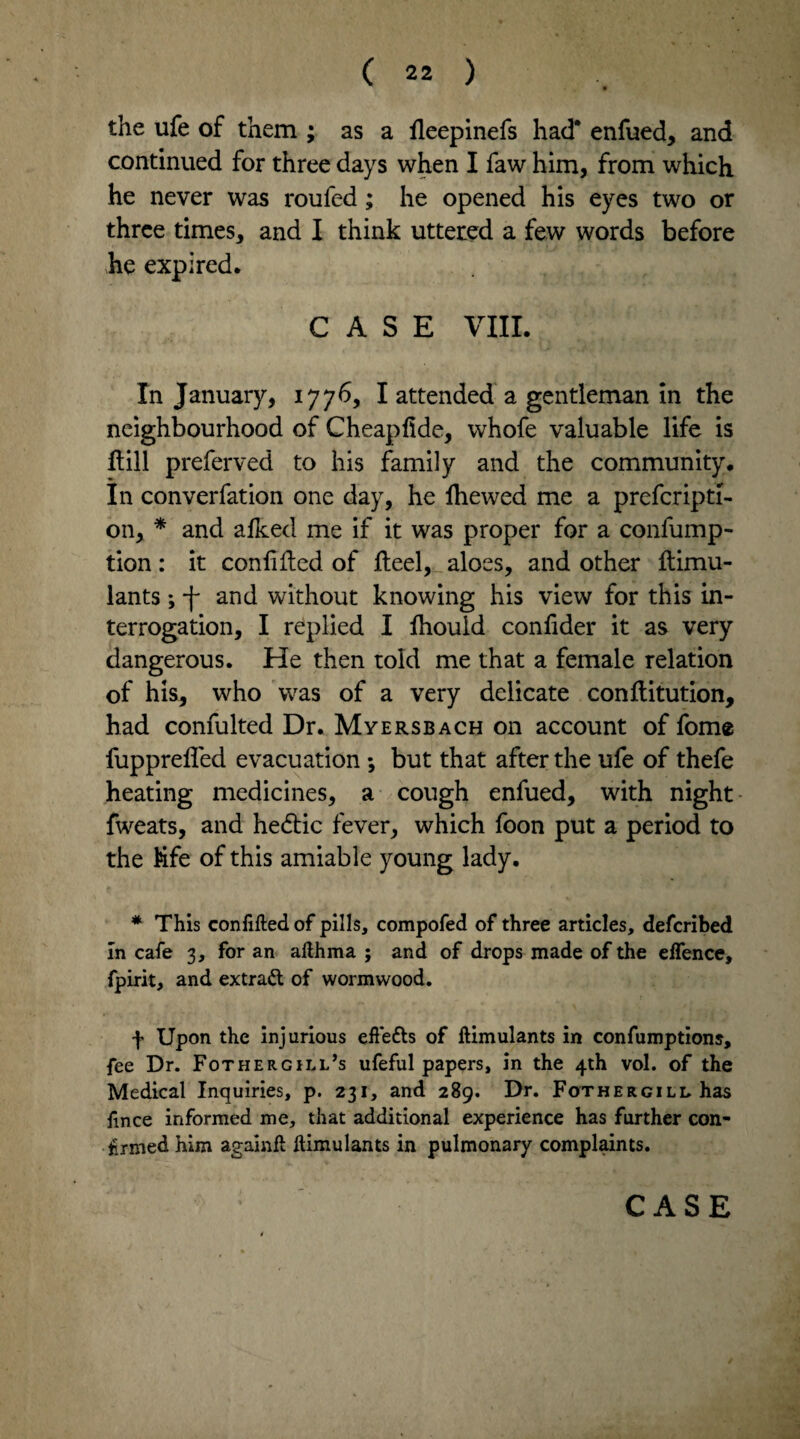 the ufe of them ; as a fleepinefs had* enfued, and continued for three days when I faw him, from which he never was roufed; he opened his eyes two or three times, and I think uttered a few words before he expired. CASE VIII. In January, 1776, I attended a gentleman in the neighbourhood of Cheapfide, whofe valuable life is Hill preferved to his family and the community. In converfation one day, he Ihewed me a prefcripti- on, * and alked me if it was proper for a confump- tion: it confided of fteel, aloes, and other ftimu- lants; *)- and without knowing his view for this in¬ terrogation, I replied I lhould confider it as very dangerous. He then told me that a female relation of his, who was of a very delicate conflitution, had confulted Dr. Myersbach on account of fome fuppreffed evacuation ; but that after the ufe of thefe heating medicines, a cough enfued, with night fweats, and hedtic fever, which foon put a period to the Kfe of this amiable young lady. * This confided of pills, compofed of three articles, deferibed In cafe 3, for an afthma ; and of drops made of the elfence, fpirit, and extrad of wormwood. f Upon the injurious effe£ts of ftimulants in confumptions, fee Dr. Fothergill’s ufeful papers, in the 4th vol. of the Medical Inquiries, p. 231, and 289. Dr. Fothergill has fince informed me, that additional experience has further con¬ firmed him agamft ftimulants in pulmonary complaints. CASE