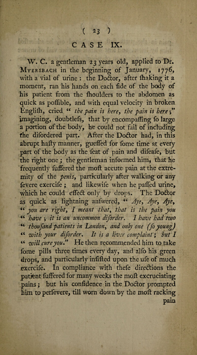 CASE IX. W. C. a gentleman 23 years old, applied to Dr, Myersbach in the beginning of January, 1776, with a vial of urine : the Dodtor, after lhaking it a moment, ran his hands on each fide of the body of his patient from the fhoulders to the abdomen as quick as poffible, and with equal velocity in broken Englifh, cried “ the pain is here, the pain is here imagining, doubtlefs, that by encompafiing fo large a portion of the body, he could not fail of including the difbrdered part. After the Dodtor had, in this abrupt hafty manner, gueffed for fome time at every part of the body as the feat of pain and difeafe, but the right one ; the gentleman informed him* that he frequently fuffered the molt accute pain at the extre¬ mity of the penis, particularly after walking or any fevere exercife ; and likewife when he pafifed urine, which he could effedt only by drops. The Dodtor as quick as lightning anfwered, “ Aye, Aye, Aye, “ you are right, I meant that, that is the pain you “ have v it is an uncommon diforder. I have had two cc thoufand patients in London, and only one (fo young) “ with your diforder. It is a liver complaint; hut I u will cure you A He then recommended him to take fome pills three times every day, and alfo his green drops, and particularly infilled upon the ufe of much exercife. In compliance with thefe directions the pattent fuffered for many weeks the moft excruciating pains; but his confidence in the Dodtor prompted him to perfevere, till worn down by the moft racking pain
