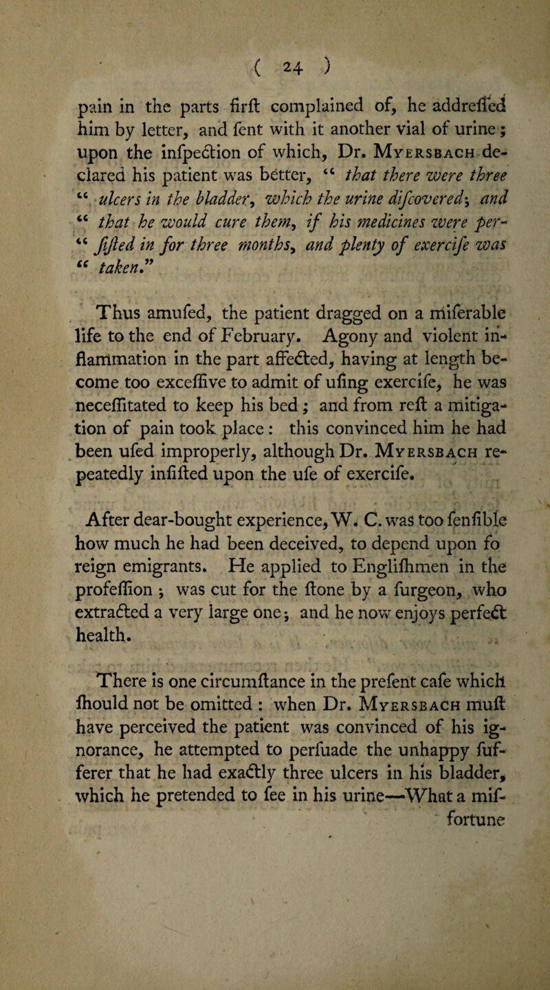 pain in the parts firft complained of, he addrelfed him by letter, and fent with it another vial of urine; upon the infpedtion of which. Dr. Myersbach de¬ clared his patient was better, “ that there were three cc ulcers in the bladder, which the urine difcovered^ and “ that he would cure them, if his medicines zvere per- 4 4 fijled in for three monthand plenty of exercife zvas “ taken” Thus amufed, the patient dragged on a niiferable life to the end of February. Agony and violent in¬ flammation in the part affedted, having at length be¬ come too exceflive to admit of ufing exercife, he was necefiitated to keep his bed; and from reft a mitiga¬ tion of pain took place : this convinced him he had been ufed improperly, although Dr. Myersbach re* peatedly infilled upon the ufe of exercife. After dear-bought experience, W. C. was too fenfible how much he had been deceived, to depend upon fo reign emigrants. He applied to Engliftimen in the profeflion *, was cut for the ftone by a furgeon, who extracted a very large one; and he now enjoys perfedt health. There is one circumftance in the prefent cafe which ftiould not be omitted : when Dr. Myersbach muft have perceived the patient was convinced of his ig¬ norance, he attempted to perfuade the unhappy fuf- ferer that he had exadtly three ulcers in his bladder, which he pretended to fee in his urine—What a mif- fortune
