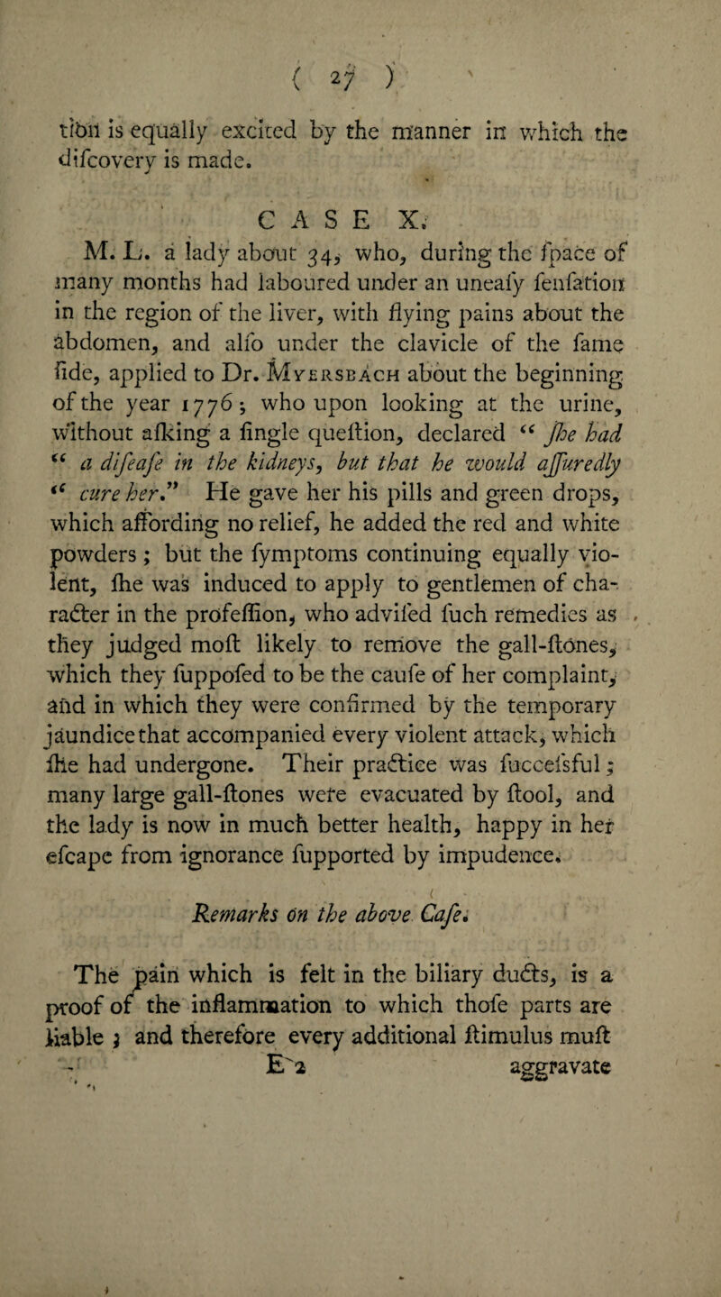 (27); ' ' tibii is equally excited by the manner in which the difcovery is made. CASE X. M. L. a lady about 34^ who, during the fpace of many months had laboured under an uneafy fenfatioit in the region of the liver, with flying pains about the abdomen, and alio under the clavicle of the fame fide, applied to Dr. Mvsrsbach about the beginning of the year 1776; who upon looking at the urine, without afking a fingle quellion, declared “ foe had “ a difeafe in the kidneys, but that he would ajfuredly iC cure herd* He gave her his pills and green drops, which affording no relief, he added the red and white powders; but the fymptoms continuing equally vio¬ lent, fhe was induced to apply to gentlemen of cha¬ racter in the profeflion, who adviled fuch remedies as , they judged moil likely to remove the gall-ftbnes, which they fuppofed to be the caule of her complaint, and in which they were confirmed by the temporary jaundice that accompanied every violent attack, which Hie had undergone. Their practice was fuccefsful; many large gall-ftones were evacuated by ftool, and the lady is now in much better health, happy in her efcape from ignorance fupported by impudence. . . ■ - ( - • Remarks on the above Cafe* The pain which is felt in the biliary duCts, is a proof or the inflammation to which thofe parts are liable ; and therefore every additional ftimulus muff V E 2 aggravate *