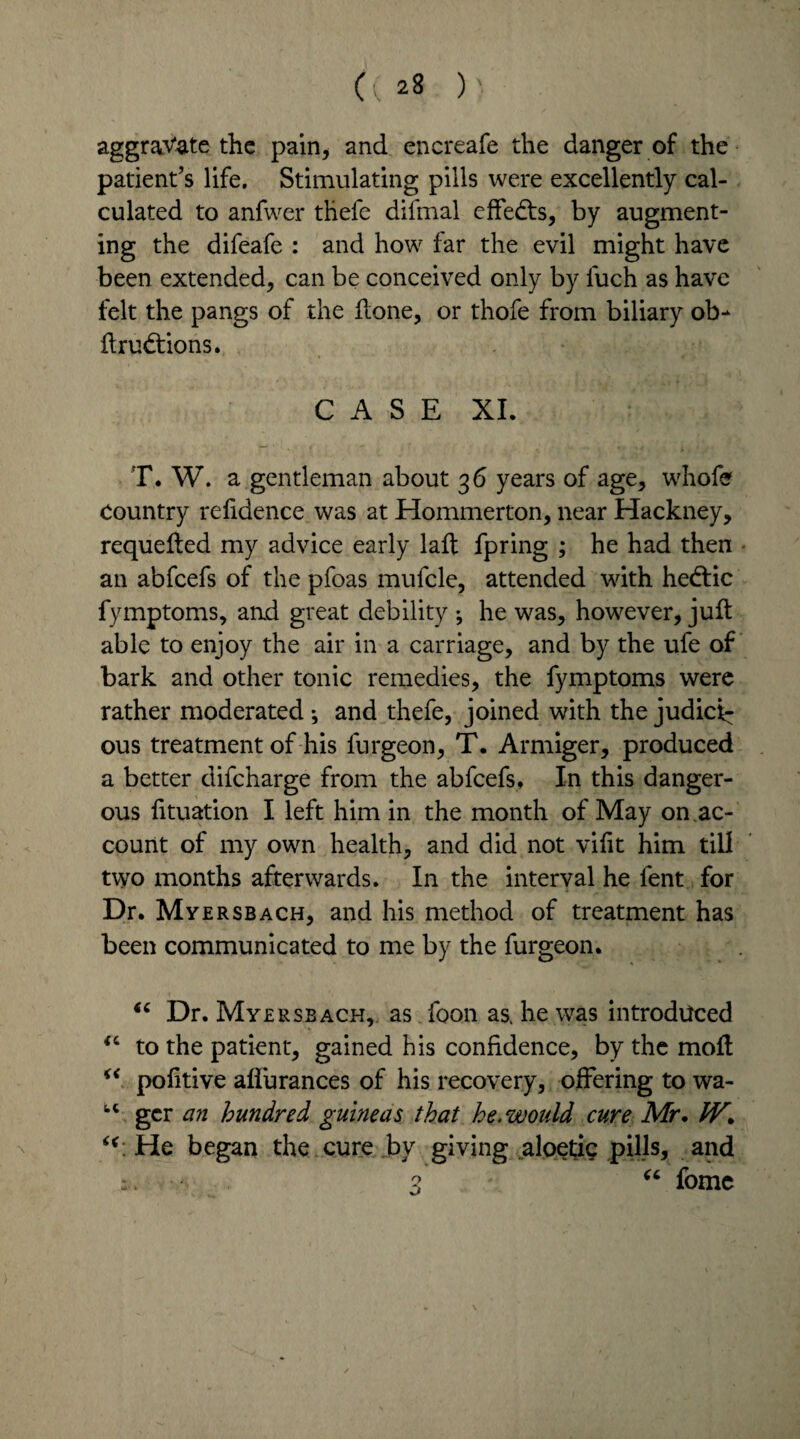 « ^ ) aggravate the pain, and encreafe the danger of the patient’s life. Stimulating pills were excellently cal¬ culated to anfwer thefe difmal effedts, by augment¬ ing the difeafe : and how far the evil might have been extended, can be conceived only by fuch as have felt the pangs of the Hone, or thofe from biliary ob- ftrudtions. CASE XI. T. W. a gentleman about 36 years of age, whofe Country refidence was at Hommerton, near Hackney, requeued my advice early laft fpring ; he had then an abfeefs of the pfoas mufcle, attended with hedtic fymptoms, and great debility ; he was, however, juft able to enjoy the air in a carriage, and by the ul'e of bark and other tonic remedies, the fymptoms were rather moderated •, and thefe, joined with the judici^ ous treatment of his furgeon, T. Armiger, produced a better difeharge from the abfeefs. In this danger¬ ous fttuation I left him in the month of May on.ac¬ count of my own health, and did not vifit him till two months afterwards. In the interval he fent for Dr. Myersbach, and his method of treatment has been communicated to me by the furgeon. “ Dr. Myersbach, as foon as. he was introduced “ to the patient, gained his confidence, by the moft “ pofitive aflurances of his recovery, offering to wa- fcC gcr an hundred guineas that he, would cure Mr. IV. He began the cure by giving aloetig pills, and : . 3 “ fome