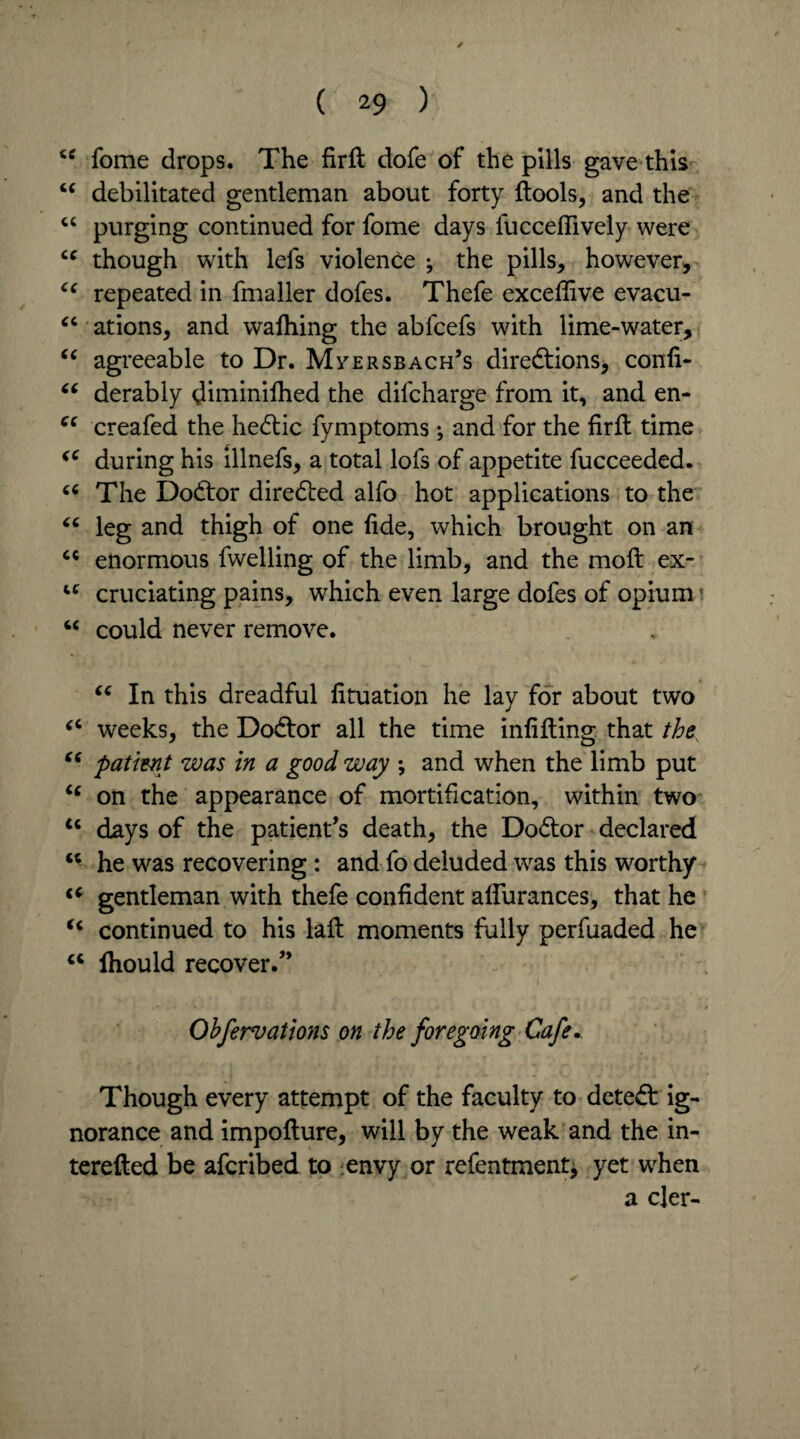 / cc fome drops. The firft dofe of the pills gave this “ debilitated gentleman about forty {tools, and the “ purging continued for fome days fuccefiively were “ though with lefs violence ; the pills, however, cc repeated in fmaller dofes. Thefe exceffive evacu- “ ations, and wafhing the abfcefs with lime-water, “ agreeable to Dr. Mversbach’s diredtions, confi- “ derably ^iminifhed the difcharge from it, and en- e( creafed the hedtic fymptoms; and for the firit time (C during his illnefs, a total lofs of appetite fucceeded. 66 The Dodtor diredted alfo hot applications to the “ leg and thigh of one fide, which brought on an 64 enormous fwelling of the limb, and the molt ex- u cruciating pains, which even large dofes of opium' u could never remove. “ In this dreadful lituation he lay for about two “ weeks, the Dodtor all the time infilling that th “ patient was in a good way ; and when the limb put ic on the appearance of mortification, within two u days of the patient’s death, the Dodlor declared “ he was recovering : and fo deluded was this worthy gentleman with thefe confident aflurances, that he u continued to his lait moments fully perfuaded he u Ihould recover.” Obfervations on the foregoing Cafe. Though every attempt of the faculty to detedl ig¬ norance and impofture, will by the weak and the in- terefted be afcribed to envy or refentment^ yet when a cler-