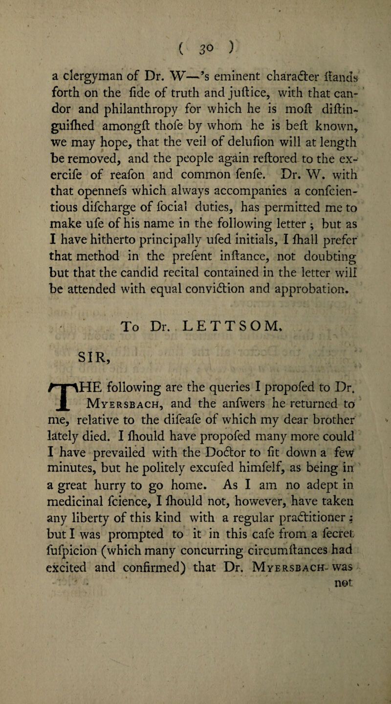 a clergyman of Dr. W—’s eminent charadter Hands forth on the fide of truth and juft ice, with that can¬ dor and philanthropy for which he is moft diftin- guifhed amongft thole by whom he is beft known, we may hope, that the veil of delulion will at length be removed, and the people again reftored to the ex- ercife of reafon and common fenfe. Dr. W. with that opennefs which always accompanies a confcien- tious difcharge of focial duties, has permitted me to make ufe of his name in the following letter ; but as I have hitherto principally ufed initials, I fhall prefer that method in the prefent inftance, not doubting but that the candid recital contained in the letter will be attended with equal conviction and approbation. To Dr. LETT SOM. SIR, THE following are the queries I propofed to Dr. Myersbach, and the anfwers he returned to me, relative to the difeafe of which my dear brother lately died. I fhould have propofed many more could I have prevailed with the Dodtor to lit down a few minutes, but he politely excufed himfelf, as being in a great hurry to go home. As I am no adept in medicinal fcience, I ftiould not, however, have taken any liberty of this kind with a regular pradtitioner ; but I was prompted to it in this cafe from a fecret fufpicion (which many concurring circumftances had excited and confirmed) that Dr. Myers bach- was ' » not