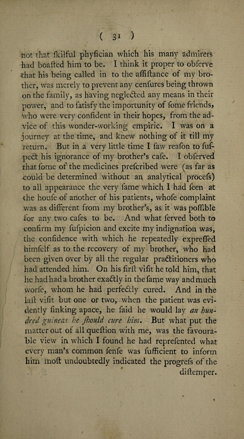 not that fkilful phyfician which his many admirers had boafted him to be. I think it proper to obferve that his being called in to the ailiftance of my bro¬ ther, was merely to prevent any cenfures being thrown on the family, as having neglected any means in their power, and to fatisfy the importunity of fome friends? who were very confident in their hopes, from the ad¬ vice of this wonder-working empiric. I was on a journey at the time, and knew nothing of it till my return. But in a very little time I faw reafon to fuf- peCt his ignorance of my brother’s cafe. I obferved that fome of the medicines prefcribed were (as far as could be determined without an analytical procefs) to all appearance the very fame which I had feen at the houfe of another of his patients, whofe complaint was as different from my brother’s, as it was pofkble for any two cafes to be. And what lerved both to confirm my fufpicion and excite my indignation was, the confidence with which he repeatedly exprefled himfelf as to the recovery of my brother, who had been given over by all the regular practitioners who had attended him. On his firft vifit he told him, that he had had a brother exaCtly in the fame way and much worfe, whom he had perfectly cured. And in the laft vifit but one or two, when the patient was evi¬ dently finking apace, he faid he would lay an hun¬ dred guineas he jhould cure him. But what put the matter out of all queftion with me, was the favoura¬ ble view in which I found he had reprefented what every man’s common fenfe was fufficient to inform him moil undoubtedly indicated the progrefs of the diftemper. %