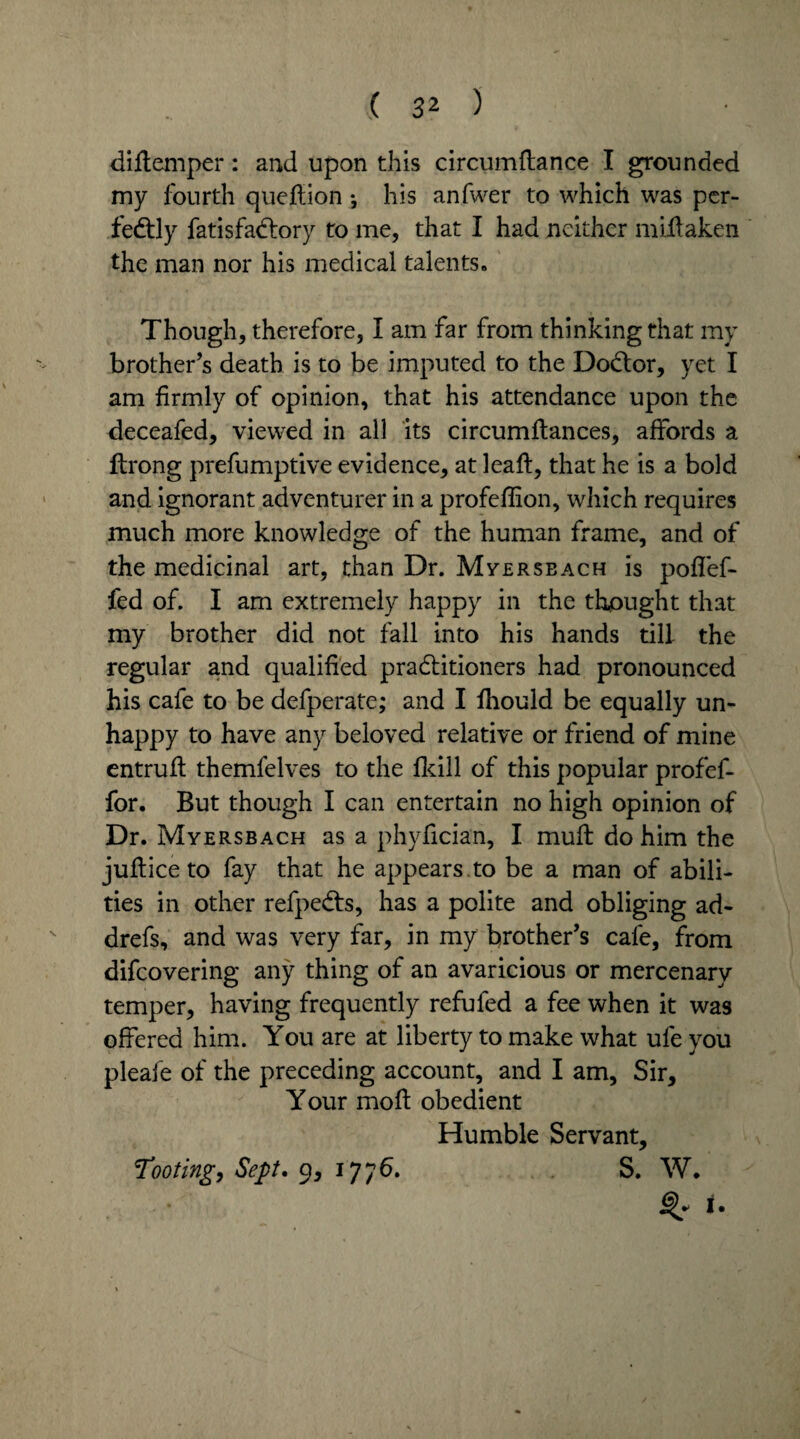 diflemper: and upon this circumftance I grounded my fourth quejftion; his anfwer to which was per¬ fectly fatisfadlory to me, that I had neither nfifiaken the man nor his medical talents. Though, therefore, I am far from thinking that my brother’s death is to be imputed to the Doctor, yet I am firmly of opinion, that his attendance upon the deceafed, viewed in all its circumftances, affords a ftrong prefumptive evidence, at leaft, that he is a bold and ignorant adventurer in a profefiion, which requires much more knowledge of the human frame, and of the medicinal art, than Dr. Myerseach is poflef- fed of. I am extremely happy in the thought that my brother did not fall into his hands till the regular and qualified practitioners had pronounced his cafe to be defperate; and I fhould be equally un- happy to have any beloved relative or friend of mine entrufi: themfelves to the fkill of this popular profef- for. But though I can entertain no high opinion of Dr. Myersbach as a phyfician, I muft do him the jufticeto fay that he appears, to be a man of abili¬ ties in other refpects, has a polite and obliging ad- drefs, and was very far, in my brother’s cafe, from difeovering any thing of an avaricious or mercenary temper, having frequently refuted a fee when it was offered him. You are at liberty to make what ufe you pleafe of the preceding account, and I am. Sir, Your moft obedient Humble Servant, Tooting, Sept. 9, 1776. S. W. t.