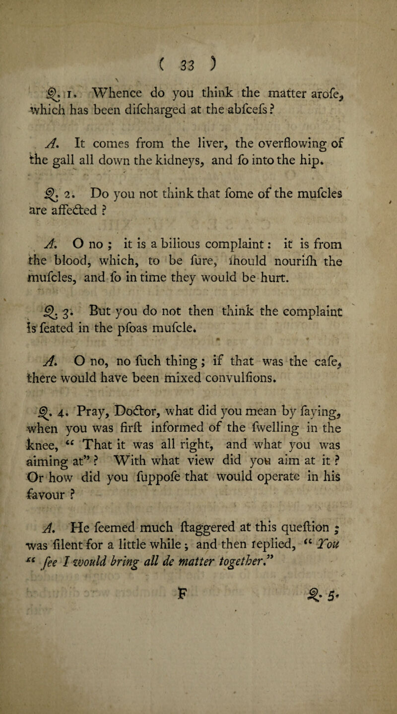 1. Whence do you think the matter arofe* which has been difcharged at the abfcefs ? A. It comes from the liver, the overflowing of the gall all down the kidneys, and fo into the hip, 2. Do you not think that fome of the mufcles are afledted ? A. O no ; it is a bilious complaint: it is from the blood, which, to be fure, ihould nourifh the mufcles, and fo in time they w7ould be hurt. 3; But you do not then think the complaint Is feated in the pfoas mufcle. m * A. O no, no fuch thing; if that was the cafe^ there would have been mixed convulfions. j^. 4., Pray, Dodtor, what did you mean by faying, when you was firfl: informed of the fwelling in the knee, “ That it was all right, and vdiat you was aiming at” ? With what view did you aim at it ? Or how did you fuppofe that would operate in his favour ? A. He feemed much ftaggered at this queftion ; was filent for a little while ; and then replied, “ You fee I would bring all de matter together A ^•5* F