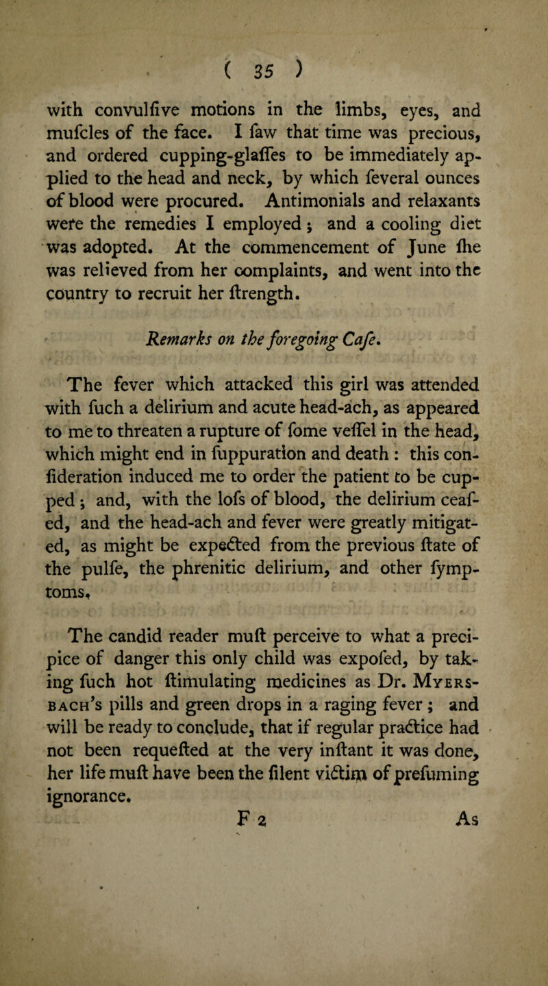 with convulfive motions in the limbs, eyes, and mufcles of the face. I faw that time was precious, and ordered cupping-glafles to be immediately ap¬ plied to the head and neck, by which feveral ounces of blood were procured. Antimonials and relaxants were the remedies I employed j and a cooling diet was adopted. At the commencement of June fhe was relieved from her complaints, and went into the country to recruit her ftrength. Remarks on the foregoing Cafe. The fever which attacked this girl was attended with fuch a delirium and acute head-ach, as appeared to me to threaten a rupture of fome veftel in the head, which might end in fuppuration and death : this con- lideration induced me to order the patient to be cup¬ ped and, with the lofs of blood, the delirium ceaf- ed, and the head-ach and fever were greatly mitigat¬ ed, as might be expedted from the previous ftate of the pulfe, the phrenitic delirium, and other fymp- toms. The candid reader muft perceive to what a preci¬ pice of danger this only child was expofed, by tak¬ ing fuch hot ftimulating medicines as Dr. Myers- bach’s pills and green drops in a raging fever; and will be ready to conclude, that if regular pradtice had not been requefted at the very inftant it was done, her life muft have been the filent vidtim of prefuming ignorance. Fa As