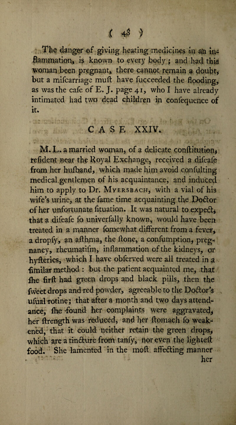 < 4$ ■) The danger of giving heating medicines in an in- fiammatiou, is known to every body; and had this woman been pregnant, there cannot remain a doubt* but a mifcarriage muff have fucceeded the flooding, as was the cafe of E. J. page 41, who I have already intimated had two dead children in confequence of it. CASE XXIV, t * ’ . . . IT* A- » j ■ • . *» * V ‘p • ' ' • ‘ • ' * J ‘ - , -* - . ‘ \ t • * M.L. a married woman* of a delicate conftitution* refident near the Royal Exchange, received a difeafe from her hufband* which made him avoid confulting medical gentlemen of his acquaintance, and induced him to apply to Dr. Myersbach, with a vial of his wife’s urine, at the fame time acquainting the Do&or of her unfortunate fituation. It was natural to expect* that a difeafe lb univerfally known, would have been treated in a manner fomewhat different from a fever, a dropfy, an afthma, the ffone, a confumption, preg¬ nancy, rheumatilm, inflammation of the kidneys, or hyfferics, which I have obferved were all treated in a fimilar method : but the patient acquainted me, that ihe firft had green drops and black pills, then the fweet drops and red powder, agreeable to the Do<ffor’s ufualrotine; that after a month and two days attend¬ ance, Ihe 'found her complaints were aggravated* her ftrength was reduced, and her ftomach fo weak¬ ened, that it could neither retain the green drops* which are a tin&ure from tanfy, nor even the lighted: food. She lamented in the moil affecting manner • her