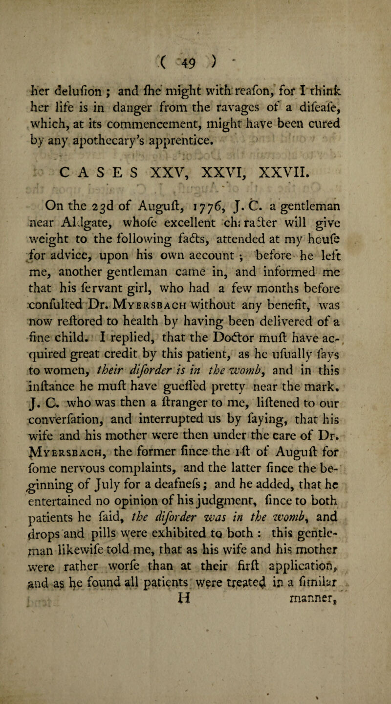 her delufion ; and fhe might with reafon, for I think her life is in danger from the ravages of a difeafe, which, at its commencement, might have been cured by any apothecary's apprentice. CASES XXV, XXVI, XXVII. On the 23d of Auguft, 1776, J. C. a gentleman near Aldgate, whofe excellent chrrafter will give weight to the following fadts, attended at my hcufs for advice, upon his own account *, before he left me, another gentleman came in, and informed me that his fervant girl, who had a few months before confulted Dr. Myersbach without any benefit, was now reftored to health by having been delivered of a fine child. I replied, that the Doctor muft have ac¬ quired great credit by this patient, as he ufually fays to women, their dlforder is in the womb, and in this inftance he muft have guefted pretty near the mark. J. C. who was then a ftranger to me, liftened to our converfation, and interrupted us by faying, that his wife and his mother were then under the care of Dr. ^Iyersbach, the former fince the ift of Auguft for fome nervous complaints, and the latter fince the be¬ ginning of July for a deafnefs; and he added, that he entertained no opinion of his judgment, fince to both patients he faid, the diforder was in the zvomb, and drops and pills were exhibited to both : this gentle¬ man likewife told me, that as his wife and his mother were rather worfe than at their fir ft application, and as he found all patients were treated in a fimilar H manner,