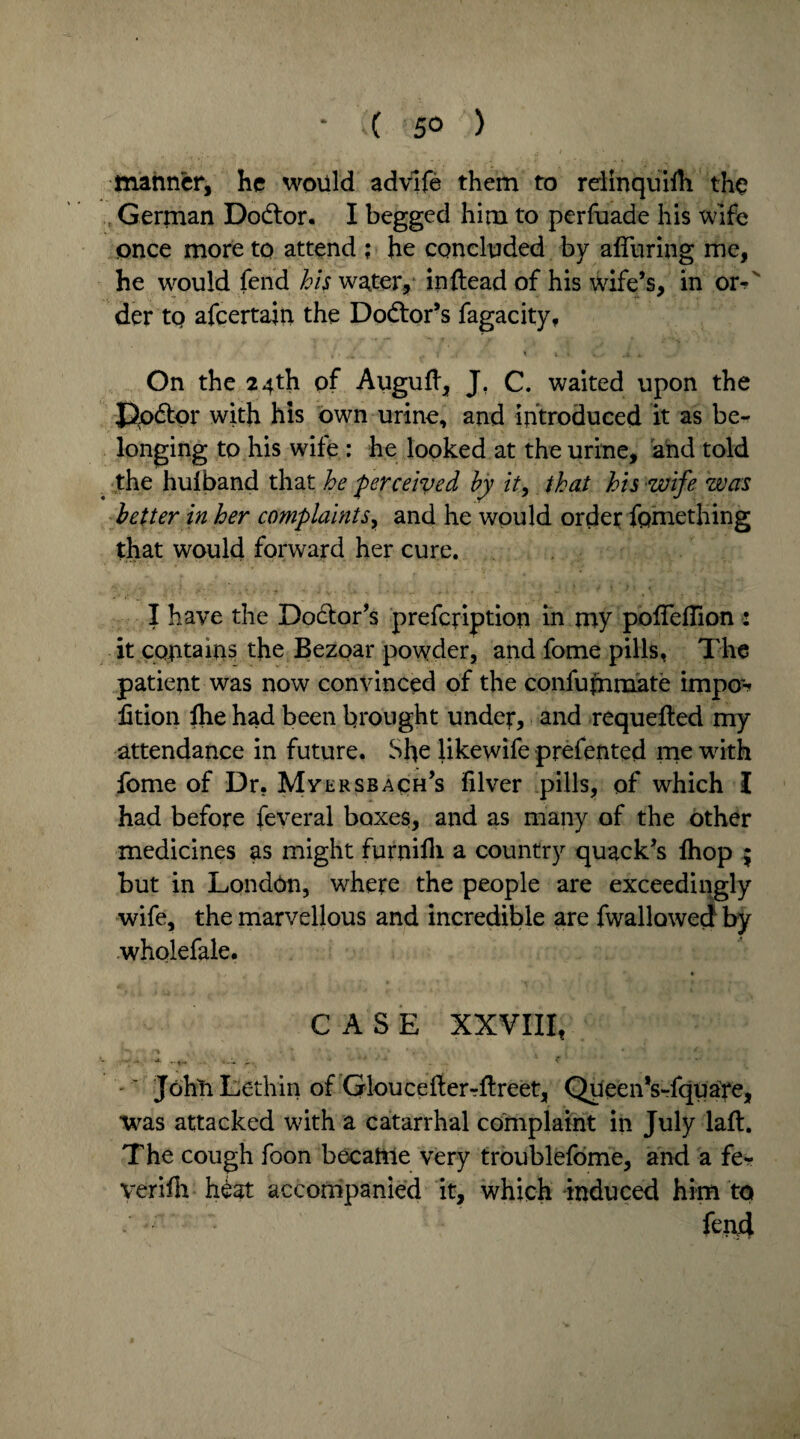 * ( '5° ) manner, he would advife them to relinquilh the German Dodlor. I begged him to perfuade his wife once more to attend ; he concluded by alluring me, he would fend his water,* in {lead of his wife’s, in ox^ der tp afeertajn the Doctor’s fagacity, ' i . t v,.- a On the 24th of Auguft, J, C. waited upon the Ppdtor with his own urine, and introduced it as be¬ longing to his wife : he looked at the urine, and told the hulband that he perceived by it, that his wife was better in her complaints, and he would order fomething that would forward her cure. I have the Doctor’s prefefiption in my pofleffion 2 it contains the Bezoar powder, and fome pills, The patient was now convinced of the confummate impo~-> fition fhe had been brought under, and requeued my attendance in future. She likewife prefented me with fome of Dr. Mversbach’s ifilver pills, of which I had before feveral boxes, and as many of the other medicines as might furnifh a country quack’s Ihop $ but in London, where the people are exceedingly wife, the marvellous and incredible are fwallowed by wholefale. CASE XXVIII, John Lethiii of Gloucefterrflreet, Queen’s-fquare, was attacked with a catarrhal complaint in July laft. The cough foon became very troublefome, and a fe- verifh h£at accompanied it, which induced him to fend