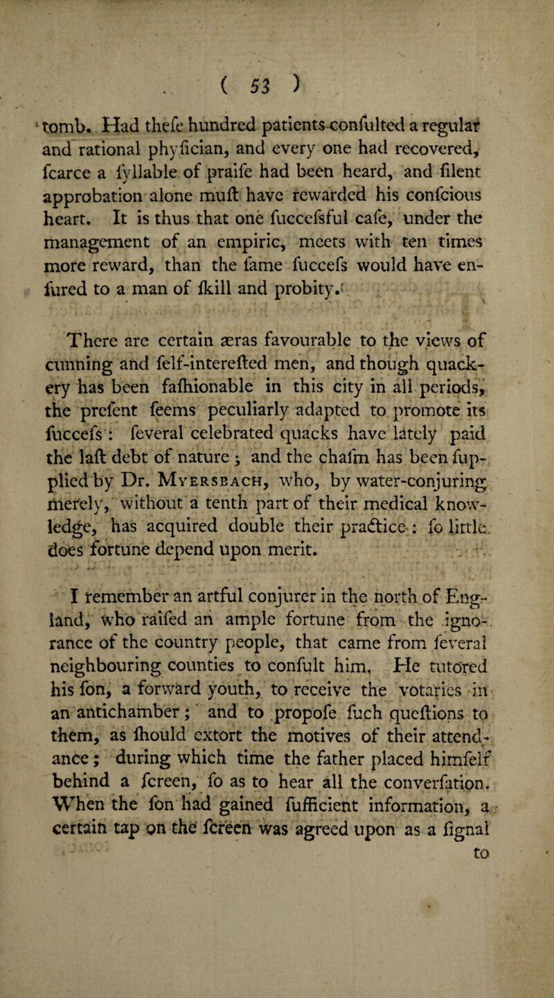 tomb. Had thefe hundred patients consulted a regular and rational phydcian, and every one had recovered, fcarce a fyllable of praife had been heard, and filent approbation alone mud: have rewarded his confcious heart. It is thus that one fuccefsful cafe, under the management of an empiric, meets with ten times more reward, than the fame fuccefs would have en- fured to a man of fkill and probity.'' There are certain asras favourable to the views of cunning and felf-intereded men, and though quack¬ ery has been fafhionable in this city in all periods, the prefent feems peculiarly adapted to promote its fuccefs : feveral celebrated quacks have lately paid the lad debt of nature ; and the chafm has been fup- plied by Dr. Myerseach, who, by water-conjuring merely, without a tenth part of their medical know¬ ledge, has acquired double their pra&ice-: fo little, does fortune depend upon merit. I remember an artful conjurer in the north of Eng¬ land, who raifed an ample fortune from the igno-. ranee of the country people, that came from feveral neighbouring counties to confult him. He tutored his fon, a forward youth, to receive the votaries in an antichamber; and to propofe fuch quedions to them, as Ihould extort the motives of their attend- r ance; during which time the father placed himfelf behind a fereen, fo as to hear all the converfation. When the fon had gained fufficient information, a certain tap on the fereen was agreed upon as a fignal to