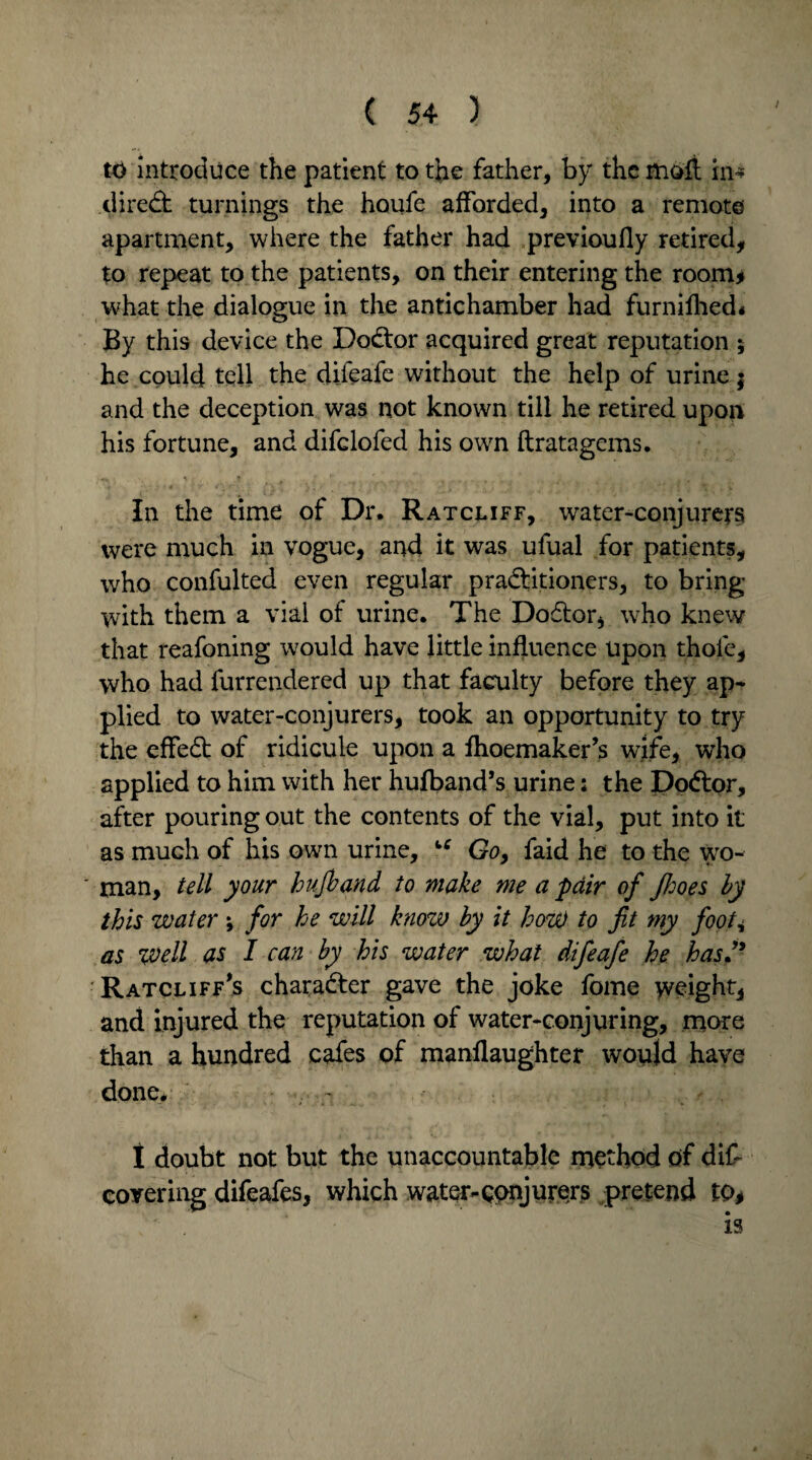 to introduce the patient to the father, by the moft in* direct turnings the houfe afforded, into a remote apartment, where the father had previoufly retired, to repeat to the patients, on their entering the room* what the dialogue in the antichamber had furnifhed* By this device the DoCtor acquired great reputation ; he could tell the difeafe without the help of urine $ and the deception was not known till he retired upon his fortune, and difclofed his own ftratagems. In the time of Dr. Ratcliff, water-conjurers were much in vogue, and it was ufual for patients, who confulted even regular practitioners, to bring with them a vial of urine. The Dodtor, who knew that reafoning would have little influence upon thole, who had furrendered up that faculty before they ap¬ plied to water-conjurers, took an opportunity to try the effedt of ridicule upon a fhoemaker’s wife, who applied to him with her hufband’s urine: the DoCtor, after pouring out the contents of the vial, put into it as much of his own urine, “ Go> faid he to the wo¬ man, tell your hufband to make me a fair of Jfjoes by this water ; for he will know by it how to fit my foot, as well as I can by his water what difeafe he hasfi Ratcliff’s charadter gave the joke fome weight, and injured the reputation of water-conjuring, more than a hundred cafes of manflaughter would have done* 1 doubt not but the unaccountable method of dif covering difeafes, which water-conjurers pretend to, is