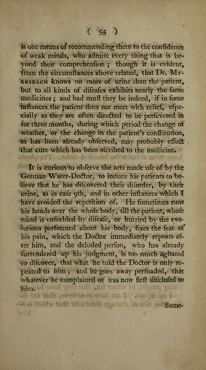 k one means of recommending them to the confidence of weak minds, who admire every thing that is be¬ yond their comprehenfion ; though it is evident, from the circumftances above related, that Dr, Mr- srsbach knows no more of urine than the patient, but to all kinds of difeafes exhibits nearly the fame medicines ; and bad mu ft they be indeed, if in fome indances the patient does not meet with relief, efpe- cially as they are often directed to be perfeVered in for three months, during which period the change of weather, or the change in the patient’s constitution, as has been already obferved, may probably effect that cure which has been afcribed to the medicine, i • r r * f ) * ♦ • * • - * ' It is curious to obferve the arts made ufe of by the German Water-Dodtor, to induce his patients to be¬ lieve that he has diicovered their diforder, by their urine, as in cafe 9th, and in other inftances which I have avoided the repetition of. Fie fometimes runs 'his hands over the whole body, till the patient, whole mind is enfeebled by difeafe, or hurried by the evo¬ lutions-performed about his body, fixes the feat of his pain, which the Dodor immediately repeats af¬ ter him, and the deluded perfon, who has already furreftdered up his judgment, is too much agitated 'to difcover, that what he told the Dodor is only re¬ peated to him*, and he goes away perluaded, that whatever he -complained of was now firfl difclofed to ■him. Some-