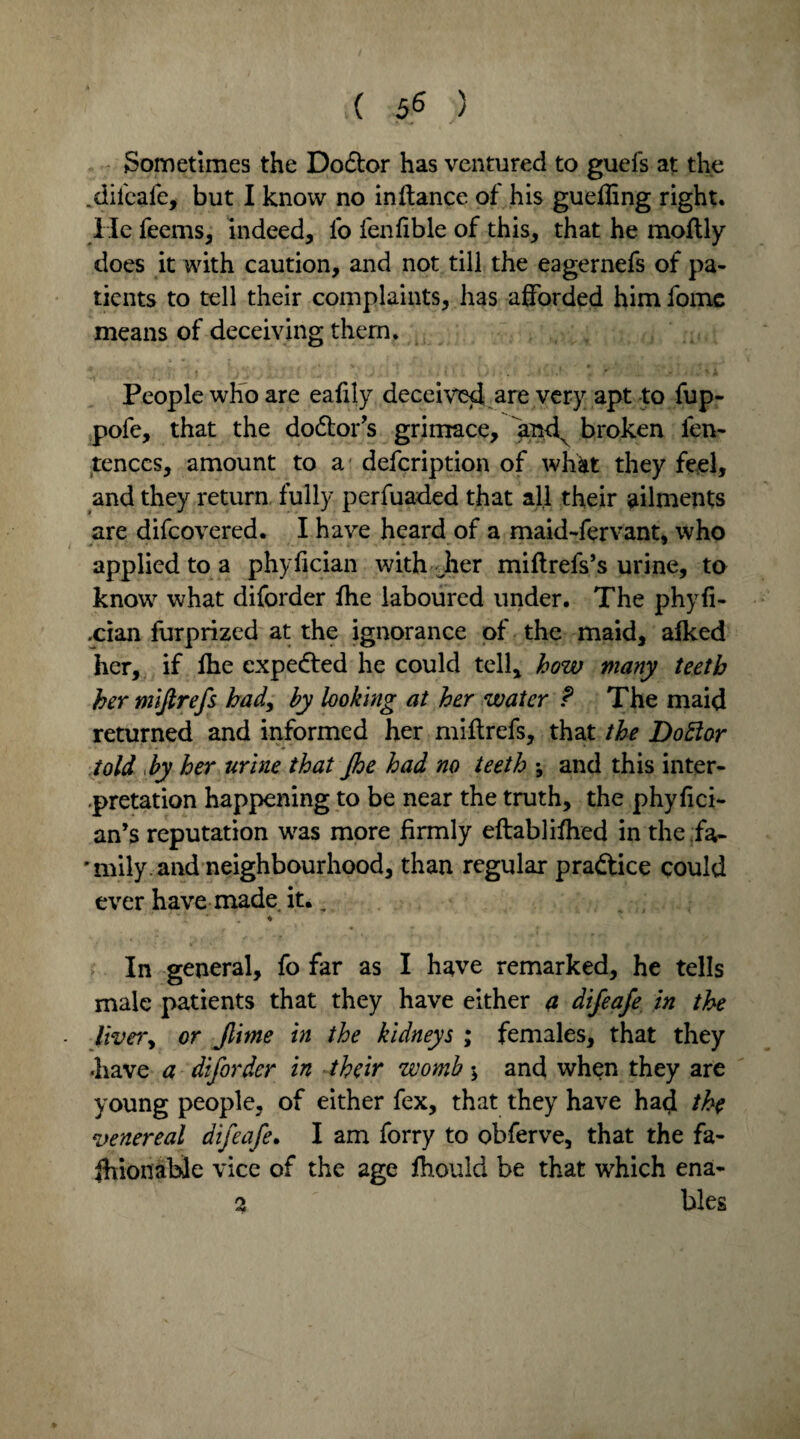 ( 5^ ) Sometimes the Dodtor has ventured to guefs at the .dileafe, but I know no in (lance of his guefling right. He feems, indeed, lb fenfible of this, that he moftly does it with caution, and not till the eagernefs of pa¬ tients to tell their complaints, has afforded him fome means of deceiving them. People who are eaftly deceive*! are very apt to fup- pofe, that the dodtor’s grimace, and^ broken len- tenccs, amount to a defcription of what they feel, and they return fully perfuaded that all their ailments are difcovered. I have heard of a maid-fervant, who applied to a phyfician with Jier miftrefs’s urine, to know what diforder (he laboured under. The phyfi- .cian furprized at the ignorance of the maid, afked her, if (he expedled he could tell, how many teeth her miftrefs had, by looking at her water f The maid returned and informed her miftrefs, that the Dottor told by her urine that Jhe had no teeth -9 and this inter¬ pretation happening to be near the truth, the phyfici- an’s reputation tvas more firmly eftablifhed in the ;fa- ' mily . and neighbourhood, than regular pradtice could ever have made it.. In general, fo far as I have remarked, he tells male patients that they have either a difeafe in the livery or Jlime in the kidneys ; females, that they -have a diforder in their womb and when they are young people, of either fex, that they have had the venereal difeafe. I am forry to obferve, that the fa¬ shionable vice of the age fhouid be that which ena- 2 bles