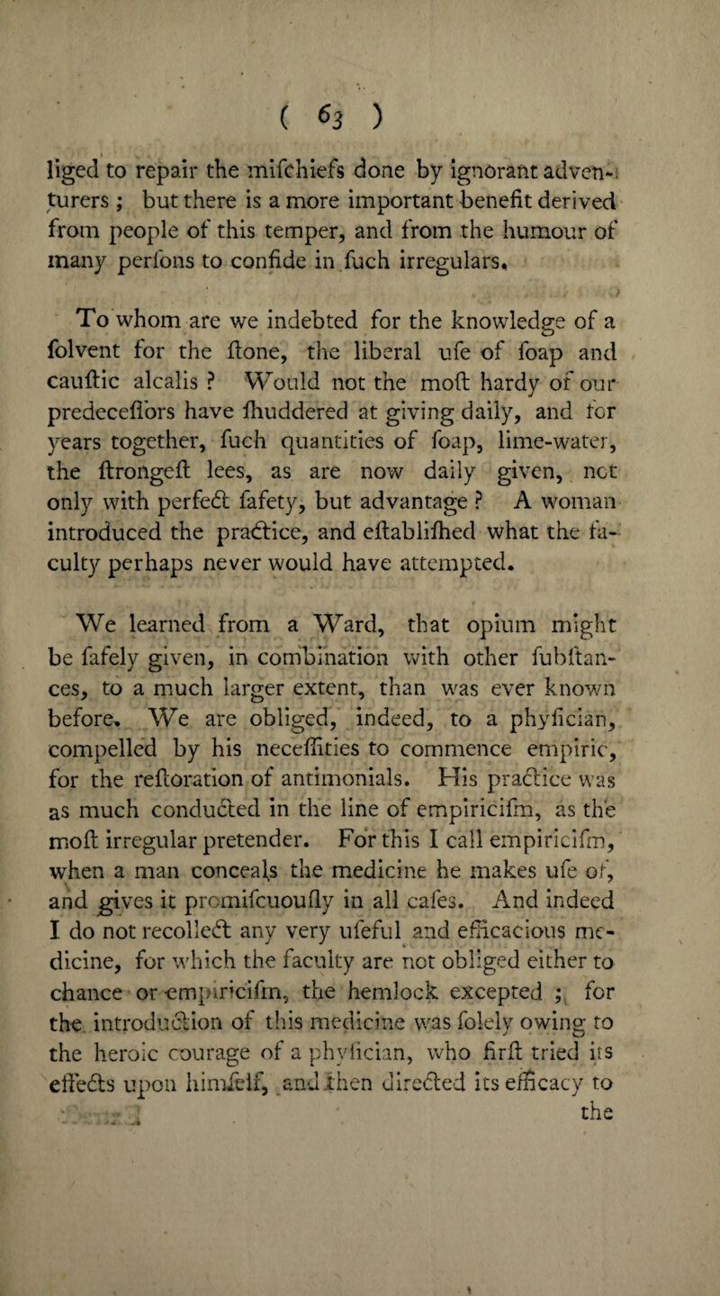 I % j, , . liged to repair the mifchiefs done by ignorant adven-: furers; but there is a more important benefit derived from people of this temper, and from the humour of many perfons to confide in fuch irregulars. To whom are we indebted for the knowledge of a folvent for the ftone, the liberal ufe of foap and cauftic alcalis ? Would not the mod hardy of our predecefi'ors have fhuddered at giving daily, and tor years together, fuch quantities of foap, lime-water, the itrongeft lees, as are now daily given, not only with perfect fafety, but advantage ? A woman introduced the practice, and eftablifhed what the fa¬ culty perhaps never would have attempted. We learned from a Ward, that opium might be fafely given, in combination with other fubltan- ces, to a much larger extent, than was ever known before. We are obliged, indeed, to a phyfician, compelled by his neceffities to commence empiric, for the refloration of antimonials. His practice was as much conducted in the line of empiricifm, as the molt irregular pretender. For this I call empiricifm, when a man conceals the medicine he makes ufe of, and gives it promifeuoufiy in all cafes. And indeed I do not recollect any very uleful and efficacious me¬ dicine, for which the faculty are not obliged either to chance or empiricifm, the hemlock excepted ; for the introduction of this medicine was folely owing to the heroic courage of a phyfician, who firft tried its efiedts upon himielf, and .then directed its efficacy to the *