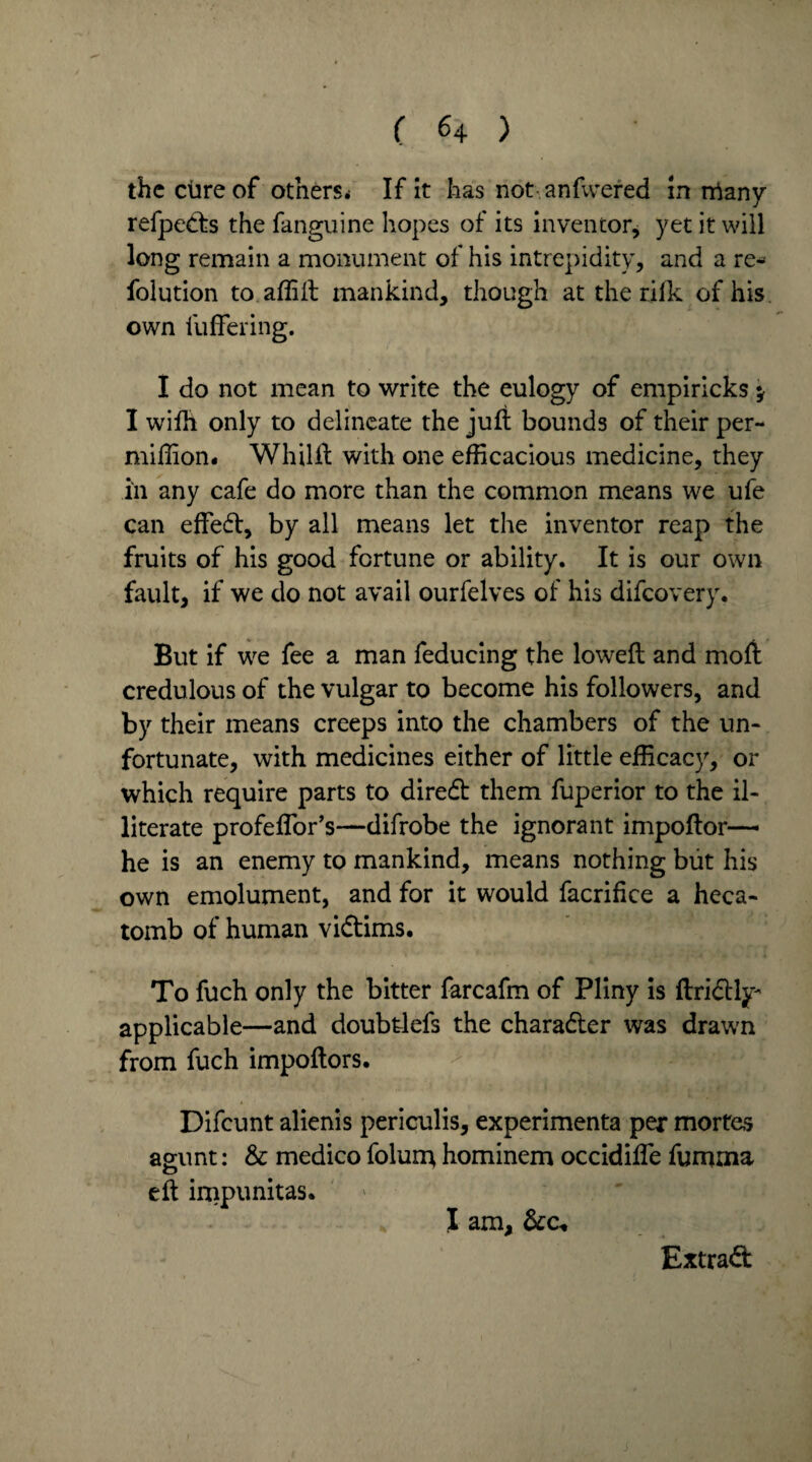 the cure of others* If it has not anfwered in many refpetts the fanguine hopes of its inventor, yet it will long remain a monument of his intrepidity, and a re- folution to affift mankind, though at the rilk of his own fu fieri ng. I do not mean to write the eulogy of empiricks y I wiih only to delineate the juft bounds of their per- miffion* Whilft with one efficacious medicine, they in any cafe do more than the common means we ufe can effedf, by all means let the inventor reap the fruits of his good fortune or ability. It is our own fault, if we do not avail ourfelves of his difeovery. But if we fee a man feducing the loweft and moft credulous of the vulgar to become his followers, and by their means creeps into the chambers of the un¬ fortunate, with medicines either of little efficacy, or which require parts to diredb them fuperior to the il¬ literate profeflor’s—difrobe the ignorant impoftor— he is an enemy to mankind, means nothing but his own emolument, and for it would facrifice a heca¬ tomb of human vidtims. To fuch only the bitter farcafm of Pliny is ftridtly* applicable—and doubtlefs the character was drawn from fuch impoftors. Difcunt alienis periculis, experimenta per morfes agunt: & medico folun; hominem occidifie fumma eft impunitas. I am, &c*