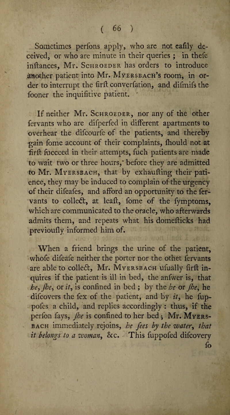 Sometimes perfons apply, who arc not cafily de¬ ceived, or who are minute in their queries ; in thefe inflances, Mr. Schroeder has orders to introduce another patient into Mr. Mverseach’s room, in or¬ der to interrupt the firfl converfation, and difmifs the fooner the inquifitive patient. ‘ If neither Mr. Schroeder, nor any of the other fervants who are difperfed in different apartments to overhear the difcourle of the patients, and thereby gain fome account of their complaints, fhould not at firfl fucceed in their attempts, fuch patients are made to wait two or three hours/ before they are admitted to Mr. Myersbach, that by exhaufling their pati¬ ence, they may be induced to complain of the urgency of their difeales, and afford an opportunity to the fer¬ vants to colled:, at leafl, fome of the fymptoms, which are communicated to the oracle, who afterwards admits them, and repeats what his domeflicks had previoufly informed him of. When a friend brings the urine of the patient, whofe difeafe neither the porter nor the othet fervants are able to colled, Mr. Myersbach ufually firfl in¬ quires if the patient is ill in bed, the anfwer is, that he, floe, or it, is confined in bed ; by the be or Jhe, he difeovers the fex of the patient, and by it, he fup- pofes a child, and replies accordingly : thus, if the perfon fays, Jhe is confined to her bed ; Mr. Myers¬ bach immediately rejoins, he fees by the water, that it belongs to a woman, &c. This fuppofed difeovery fo