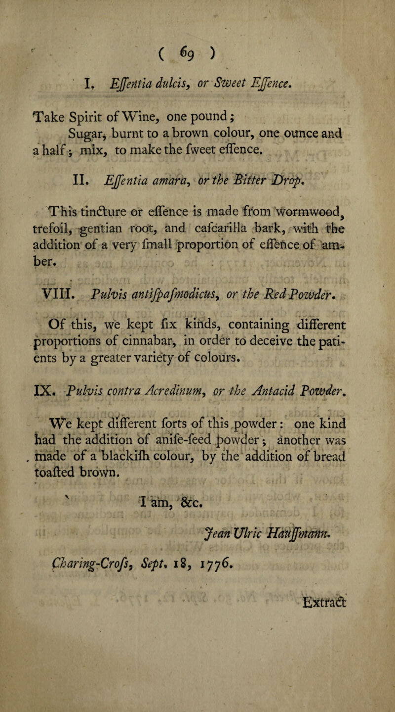 ( % ) I. Ejferitia dulcis, or Sweet EJJence. Take Spirit of Wine, one pound; Sugar, burnt to a brown colour, one ounce and a half mix, to make the fweet effence. II. EJfentia amara, or the Bitter Drop. This tincture or effence is made from wormwood, trefoil, gentian root, and cafcarilla bark, with the addition of a very fmall proportion of effence of am¬ ber. <•' - • VIII. Pulvis antifpafmodicus, or the Red Powder* Of this, we kept fix kinds, containing different proportions of cinnabar, in order to deceive the pati¬ ents by a greater variety of colours. IX. Pulvis contra Acredinum, or the Antacid Powder. We kept different forts of this powder: one kind had the addition of anife-feed powder; another was „ made of a blackifh colour, by the addition of bread toafted brown. „ * . i ; i I am, 'See. Jean Ulric Haujfmann. fharing-Crofs, Sept* 18, 1776.