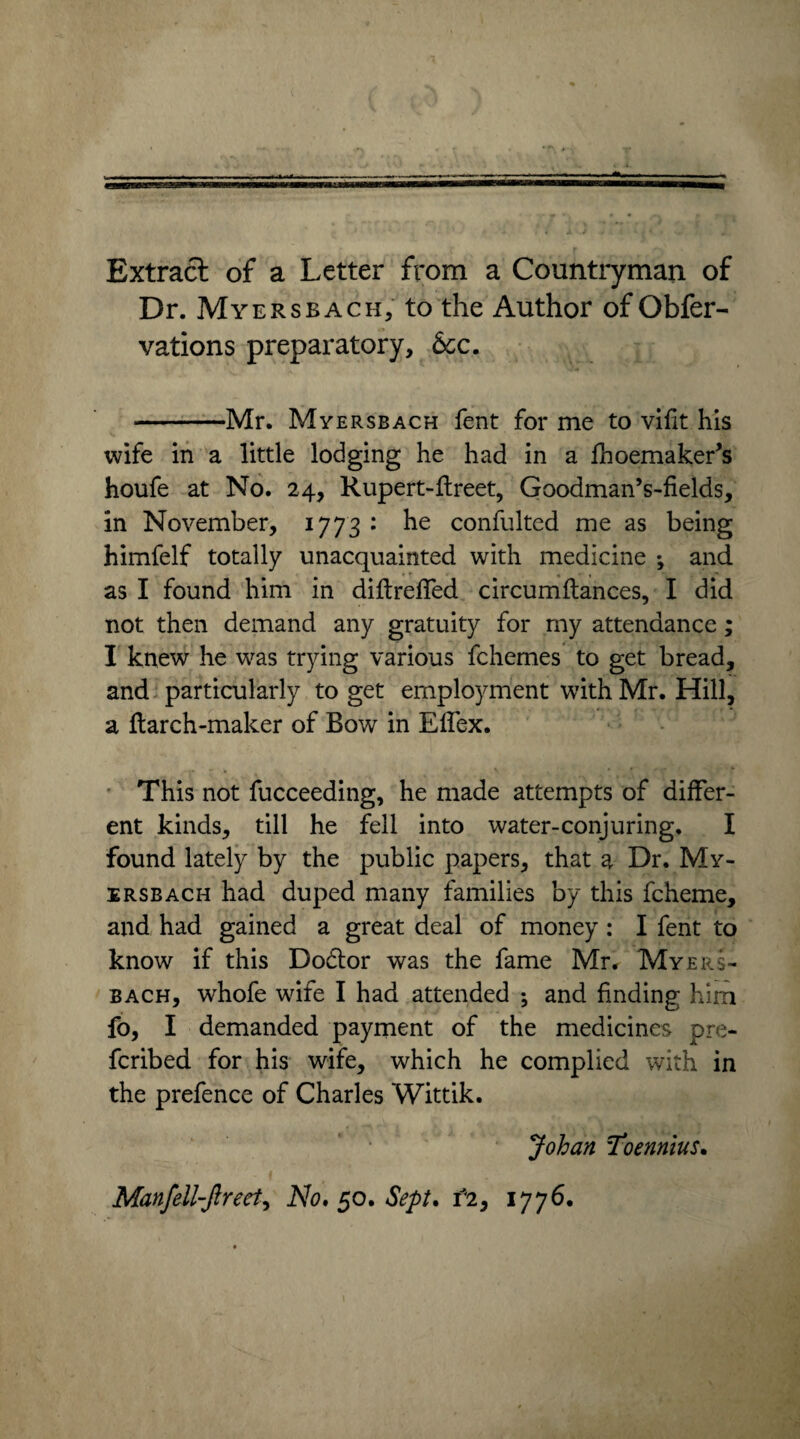 Extract of a Letter from a Countryman of Dr. Myers bach, to the Author of Obfer- vations preparatory, &c. -Mr. Myersbach fent for me to vifit his wife in a little lodging he had in a fhoemaker’s houfe at No. 24, Rupert-flreet, Goodman’s-fields, in November, 1773 : he confulted me as being himfelf totally unacquainted with medicine ; and as I found him in diftreffed circumftances, I did not then demand any gratuity for my attendance; I knew he was trying various fchemes to get bread, and particularly to get employment with Mr. Hill, a ftarch-maker of Bow in Effex. This not fucceeding, he made attempts of differ¬ ent kinds, till he fell into water-conjuring. I found lately by the public papers, that a Dr. My¬ ersbach had duped many families by this fcheme, and had gained a great deal of money: I fent to know if this Dodlor was the fame Mr. Myers¬ bach, whofe wife I had attended j and finding him fo, I demanded payment of the medicines pre¬ ferred for his wife, which he complied with in the prefence of Charles Wittik. Johan Toennius. Manfell-Jlreet, No, §0. Sept. f2, 1776.