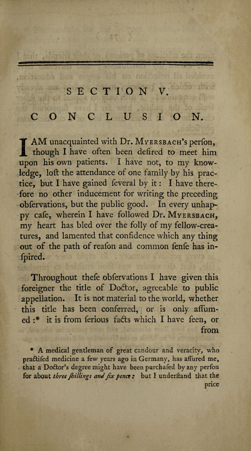 SECTION V. CONCLUSION. I AM unacquainted with Dr. Myersbach’s perfon, though I have often been defired to meet him upon his own patients. I have not, to my know¬ ledge, loft the attendance of one family by his prac¬ tice, but I have gained feveral by it: I have there¬ fore no other inducement for writing the preceding obfervations, but the public good. In every unhap¬ py cafe, wherein I have followed Dr. Myersbach, my heart has bled over the folly of my fellow-crea¬ tures, and lamented that confidence which any thing out of the path of reafon and common fenfe has in- fpired. Throughout thefe obfervations I have given this foreigner the title of Do&or, agreeable to public appellation. It is not material to the world, whether this title has been conferred, or is only aftum- ed :* it is from ferious fads which I have feen, or from * A medical gentleman of great candour and veracity, who pradtifed medicine a few years ago in Germany, has allured me, that a Dodtor’s degree might have been purchafed by any perfon for about three Jbillings and fix penct; but I underhand that the price