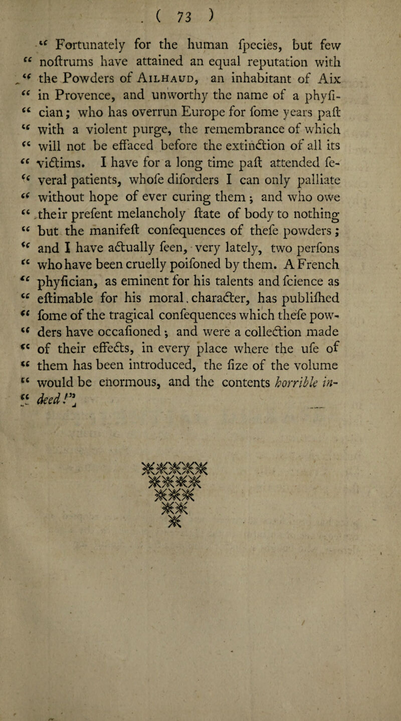 ‘c Fortunately for the human fpecies, but few “ nodrums have attained an equal reputation with the Powders of Ailhaud, an inhabitant of Aix “ in Provence, and unworthy the name of a phyfi- “ cian; who has overrun Europe for fome years pad “ with a violent purge, the remembrance of which cc will not be effaced before the extinction of all its “ victims. I have for a long time pad attended fe- veral patients, whole diforders I can only palliate without hope of ever curing them ; and who owe “ .their prefent melancholy date of body to nothing u but the manifed confequences of thefe powders; ic and I have actually feen, very lately, two perfons tc who have been cruelly poifoned by them. A French €c phyfician, as eminent for his talents and fcience as “ edimable for his moral. character, has publilhed (( fome of the tragical confequences which thefe powr- u ders have occalioned •, and were a collection made *c of their effeCts, in every place where the ufe of te them has been introduced, the lize of the volume u would be enormous, and the contents horrible in- “ deed!”